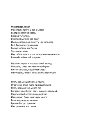 Финальная песня
Мы видим грусть у вас в глазах
Быстро время на часах,
Вперёд умчалось.
Стрелки быстрее всё бегут
И лишь несколько минут у нас осталось
Всё. Время тает на глазах
Гаснут звёзды в небесах
Тускнеют свечи.
И остаётся нам опять с нетерпеньем ожидать
Ближайшей нашей встречи.
Песни отзвучат и ,прощальный взгляд
Подарив, глаза печально улыбнутся
Кончится глава, прозвучат слава:
Мы уходим, чтобы к вам опять вернуться!
Пусть вас минуют боль и грусть
Огорченья злые пусть проходят мимо
Пусть бесконечно много лет
Согревать вас будет свет, в душе хранимый
Ждать новой встречи каждый час
И не может быть у нас пути иного
Если надежды лучь горит
Время быстро пролетит
И встретимся мы снова
 