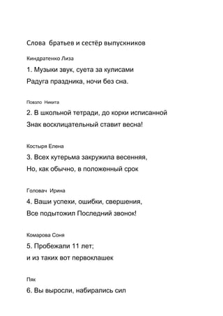 Слова братьев и сестёр выпускников
Киндратенко Лиза
1. Музыки звук, суета за кулисами
Радуга праздника, ночи без сна.
Повзло Никита
2. В школьной тетради, до корки исписанной
Знак восклицательный ставит весна!
Костыря Елена
3. Всех кутерьма закружила весенняя,
Но, как обычно, в положенный срок
Головач Ирина
4. Ваши успехи, ошибки, свершения,
Все подытожил Последний звонок!
Комарова Соня
5. Пробежали 11 лет;
и из таких вот первоклашек
Пяк
6. Вы выросли, набирались сил
 