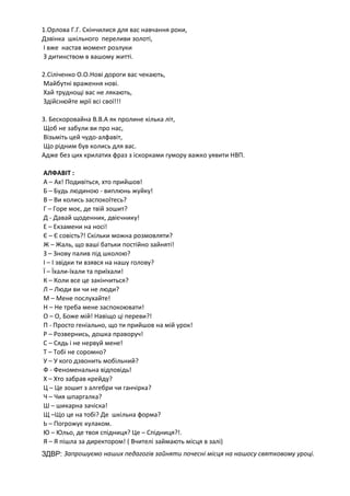 1.Орлова Г.Г. Скінчилися для вас навчання роки,
Дзвінка шкільного переливи золоті,
І вже настав момент розлуки
З дитинством в вашому житті.
2.Сіліченко О.О.Нові дороги вас чекають,
Майбутні враження нові.
Хай труднощі вас не лякають,
Здійснюйте мрії всі свої!!!
3. Бескоровайна В.В.А як пролине кілька літ,
Щоб не забули ви про нас,
Візьміть цей чудо-алфавіт,
Що рідним був колись для вас.
Адже без цих крилатих фраз з іскорками гумору важко уявити НВП.
АЛФАВІТ :
А – Ах! Подивіться, хто прийшов!
Б – Будь людиною - виплюнь жуйку!
В – Ви колись заспокоїтесь?
Г – Горе моє, де твій зошит?
Д - Давай щоденник, двієчнику!
Е – Екзамени на носі!
Є – Є совість?! Скільки можна розмовляти?
Ж – Жаль, що ваші батьки постійно зайняті!
З – Знову палив під школою?
І – І звідки ти взявся на нашу голову?
Ї – Їхали-їхали та приїхали!
К – Коли все це закінчиться?
Л – Люди ви чи не люди?
М – Мене послухайте!
Н – Не треба мене заспокоювати!
О – О, Боже мій! Навіщо ці переви?!
П - Просто геніально, що ти прийшов на мій урок!
Р – Розвернись, дошка праворуч!
С – Сядь і не нервуй мене!
Т – Тобі не соромно?
У – У кого дзвонить мобільний?
Ф - Феноменальна відповідь!
Х – Хто забрав крейду?
Ц – Це зошит з алгебри чи ганчірка?
Ч – Чия шпаргалка?
Ш – шикарна зачіска!
Щ –Що це на тобі? Де шкільна форма?
Ь – Погрожує кулаком.
Ю – Юльо, де твоя спідниця? Це – Спідниця?!.
Я – Я пішла за директором! ( Вчителі займають місця в залі)
ЗДВР: Запрошуємо наших педагогів зайняти почесні місця на нашосу святковому уроці.
 