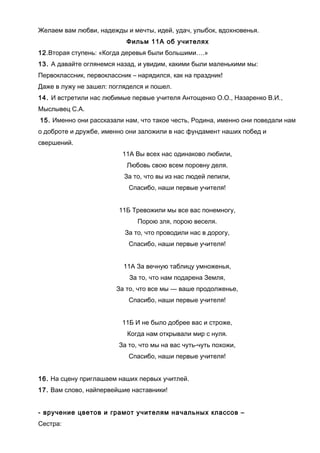 Желаем вам любви, надежды и мечты, идей, удач, улыбок, вдохновенья.
Фильм 11А об учителях
12.Вторая ступень: «Когда деревья были большими….»
13. А давайте оглянемся назад, и увидим, какими были маленькими мы:
Первоклассник, первоклассник – нарядился, как на праздник!
Даже в лужу не зашел: погляделся и пошел.
14. И встретили нас любимые первые учителя Антощенко О.О., Назаренко В.И.,
Мыслывец С.А.
15. Именно они рассказали нам, что такое честь, Родина, именно они поведали нам
о доброте и дружбе, именно они заложили в нас фундамент наших побед и
свершений.
11А Вы всех нас одинаково любили,
Любовь свою всем поровну деля.
За то, что вы из нас людей лепили,
Спасибо, наши первые учителя!
11Б Тревожили мы все вас понемногу,
Порою зля, порою веселя.
За то, что проводили нас в дорогу,
Спасибо, наши первые учителя!
11А За вечную таблицу умноженья,
За то, что нам подарена Земля,
За то, что все мы — ваше продолженье,
Спасибо, наши первые учителя!
11Б И не было добрее вас и строже,
Когда нам открывали мир с нуля.
За то, что мы на вас чуть-чуть похожи,
Спасибо, наши первые учителя!
16. На сцену приглашаем наших первых учитлей.
17. Вам слово, найпервейшие наставники!
- вручение цветов и грамот учителям начальных классов –
Сестра:
 
