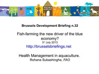 Brussels Development Briefing n.32
Fish-farming the new driver of the blue
economy?
3rd
July 2013
http://brusselsbriefings.net
Health Management in aquaculture.
Rohana Subashinghe, FAO
 