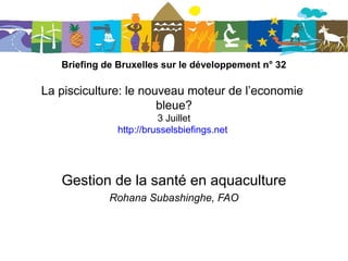 Briefing de Bruxelles sur le développement n° 32
La pisciculture: le nouveau moteur de l’economie
bleue?
3 juillet 2013
http://bruxellesbriefings.net/
Gestion de la santé en aquaculture
Rohana Subashinghe, FAO
 