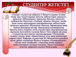 «Үркер» студенттер үйірмесі 5 бағытта жұмыс істейді.
Олар: жас таланттардың әртістік қабілеттерін дамытуға
арналған «Шамшырақ» драмалық бағыты, көсемсөз
шеберлігіне баулитын «Ақпарат айнасы» бағыты, жазба
және төкпе ақындардың шығармашылық қабілеттерін
дамытуға арналған «Қаламгер» бағыты, бармағынан өнер
тамған жастарды қолдау мақсатында қолөнершілер
бағыты және «Ізденіс» атты студенттерді шығармашылық
жұмысқа жетелейтін ғылыми бағыт. Осы үйірме аясында
студенттер мен мектеп оқушыларының «Толқыннан
толқын туады» және «Қанаттанды» атты жыр жинақтары
жарық көрді. Кафедра студенттері Ж.Аймауытов атындағы
қазақ драма театрымен бірлесе отырып «Ақмаңдайлым»,
«Есіңе мені алғайсың», «Ажалдан асқақ ақиқат»
қойылымдарын сахнада сомдады. Оқуға түскендер
аталған үйірменің мүшесі бола алады.
 