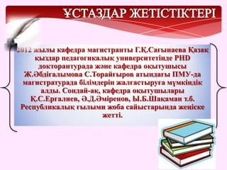 2012 жылы кафедра магистранты Г.Қ.Сағынаева Қазақ
қыздар педагогикалық университетінде PHD
докторантурада және кафедра оқытушысы
Ж.Әбдіғалымова С.Торайғыров атындағы ПМУ-да
магистратурада білімдерін жалғастыруға мүмкіндік
алды. Сондай-ақ, кафедра оқытушылары
Қ.С.Ерғалиев, Ә.Д.Әміренов, Ы.Б.Шақаман т.б.
Республикалық ғылыми жоба сайыстарында жеңіске
жетті.
 
