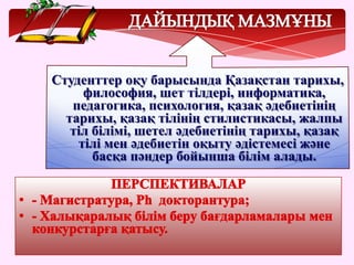 Студенттер оқу барысында Қазақстан тарихы,
философия, шет тілдері, информатика,
педагогика, психология, қазақ әдебиетінің
тарихы, қазақ тілінің стилистикасы, жалпы
тіл білімі, шетел әдебиетінің тарихы, қазақ
тілі мен әдебиетін оқыту әдістемесі және
басқа пәндер бойынша білім алады.
 