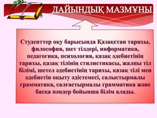 Студенттер оқу барысында Қазақстан тарихы,
философия, шет тілдері, информатика,
педагогика, психология, қазақ әдебиетінің
тарихы, қазақ тілінің стилистикасы, жалпы тіл
білімі, шетел әдебиетінің тарихы, қазақ тілі мен
әдебиетін оқыту әдістемесі, салыстырмалы
грамматика, салғастырмалы грамматика және
басқа пәндер бойынша білім алады.
 