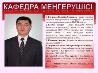1. Ерғалиев Қуаныш Советұлы - қазақ тілі және
әдебиеті кафедрасының меңгерушісі, филология
ғылымдарының кандидаты, ПМПИ доценті
2. Білімі: жоғары – Абай атындағы Алматы
мемлекеттік университеті қазақ тілі мен әдебиеті
мамандығы (1994-1998); жоғары оқу орнынан
кейінгі білім – Абай атындағы Алматы
мемлекеттік университеті қазақ тілі мамандығы
бойынша магистратура (1998-2000).
3. Қорғаған жылы: филология ғылымдарының
кандидаты (2007).
4. Жарияланған негізгі жұмыстарының тізімі:
1) Қазақ тілінің орфографиясы мен пунктуациясы.
Оқу құралы. / Қ.С.Ерғалиев –Павлодар: ПМПИ
баспасы, 2012. -135 б.
2) Reported speech. Оқу құралы. / Қ.С.Ерғалиев,
С.Ж.Ерғалиева –Павлодар: ПМПИ баспасы, 2012.
-45 б.
5. Марапаттары: Облыс әкімінің алғыс
хаты (2011).
 