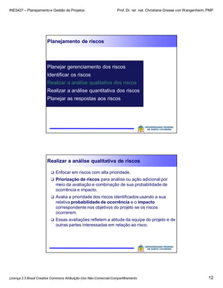 INE5427 – Planejamento e Gestão de Projetos Prof. Dr. rer. nat. Christiane Gresse von Wangenheim, PMP
Licença 2.5 Brasil Creative Commons Atribuição-Uso Não-Comercial-Compartilhamento 12
Planejamento de riscos
Planejar gerenciamento dos riscos
Identificar os riscos
Realizar a análise qualitativa dos riscos
Realizar a análise quantitativa dos riscos
Planejar as respostas aos riscos
Realizar a análise qualitativa de riscos
 Enfocar em riscos com alta prioridade.
 Priorização de riscos para análise ou ação adicional por
meio da avaliação e combinação de sua probabilidade de
ocorrência e impacto.
 Avalia a prioridade dos riscos identificados usando a sua
relativa probabilidade de ocorrência e o impacto
correspondente nos objetivos do projeto se os riscos
ocorrerem.
 Essas avaliações refletem a atitude da equipe do projeto e de
outras partes interessadas em relação ao risco.
 