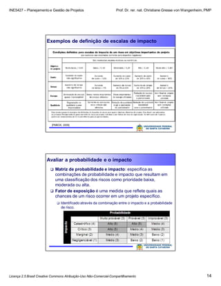 INE5427 – Planejamento e Gestão de Projetos Prof. Dr. rer. nat. Christiane Gresse von Wangenheim, PMP
Licença 2.5 Brasil Creative Commons Atribuição-Uso Não-Comercial-Compartilhamento 14
Exemplos de definição de escalas de impacto
[PMBOK, 2009]
Avaliar a probabilidade e o impacto
 Matriz de probabilidade e impacto: especifica as
combinações de probabilidade e impacto que resultam em
uma classificação dos riscos como prioridade baixa,
moderada ou alta.
 Fator de exposição é uma medida que reflete quais as
chances de um risco ocorrer em um projeto específico.
 Identificado através da combinação entre o impacto e a probabilidade
de risco.
 