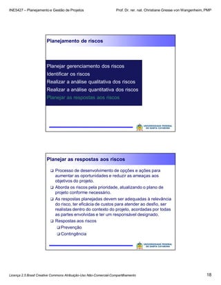 INE5427 – Planejamento e Gestão de Projetos Prof. Dr. rer. nat. Christiane Gresse von Wangenheim, PMP
Licença 2.5 Brasil Creative Commons Atribuição-Uso Não-Comercial-Compartilhamento 18
Planejamento de riscos
Planejar gerenciamento dos riscos
Identificar os riscos
Realizar a análise qualitativa dos riscos
Realizar a análise quantitativa dos riscos
Planejar as respostas aos riscos
Planejar as respostas aos riscos
 Processo de desenvolvimento de opções e ações para
aumentar as oportunidades e reduzir as ameaças aos
objetivos do projeto.
 Aborda os riscos pela prioridade, atualizando o plano de
projeto conforme necessário.
 As respostas planejadas devem ser adequadas à relevância
do risco, ter eficácia de custos para atender ao desfio, ser
realistas dentro do contexto do projeto, acordadas por todas
as partes envolvidas e ter um responsável designado.
 Respostas aos riscos
 Prevenção
 Contingência
 