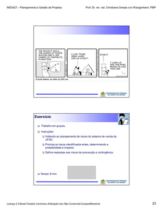 INE5427 – Planejamento e Gestão de Projetos Prof. Dr. rer. nat. Christiane Gresse von Wangenheim, PMP
Licença 2.5 Brasil Creative Commons Atribuição-Uso Não-Comercial-Compartilhamento 23
Exercício
 Trabalho em grupos.
 Instruções
 Voltando ao planejamento de riscos do sistema de venda da
UFSC.
 Priorize os riscos identificados antes, determinando a
probabilidade e impacto.
 Defina respostas aos riscos de prevenção e contingência.
 Tempo: 8 min.
 