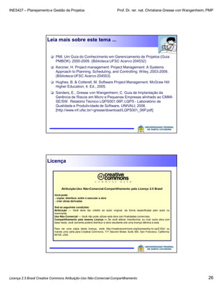 INE5427 – Planejamento e Gestão de Projetos Prof. Dr. rer. nat. Christiane Gresse von Wangenheim, PMP
Licença 2.5 Brasil Creative Commons Atribuição-Uso Não-Comercial-Compartilhamento 26
Leia mais sobre este tema ...
 PMI. Um Guia do Conhecimento em Gerenciamento de Projetos (Guia
PMBOK). 2000-2009. (Biblioteca UFSC Acervo 204532)
 Kerzner, H. Project management: Project Management: A Systems
Approach to Planning, Scheduling, and Controlling. Wiley, 2003-2009.
(Biblioteca UFSC Acervo 204553)
 Hughes, B. & Cotterell, M. Software Project Management. McGraw Hill
Higher Education; 4. Ed., 2005.
 Sanders, E., Gresse von Wangenheim, C. Guia de Implantação da
Gerência de Riscos em Micro e Pequenas Empresas alinhado ao CMMI-
SE/SW. Relatório Técnico LQPS001.06P, LQPS - Laboratório de
Qualidade e Produtividade de Software, UNIVALI, 2006.
[http://www.inf.ufsc.br/~gresse/download/LQPS001_06P.pdf]
Licença
Atribuição-Uso Não-Comercial-Compartilhamento pela Licença 2.5 Brasil
Você pode:
- copiar, distribuir, exibir e executar a obra
- criar obras derivadas
Sob as seguintes condições:
Atribuição — Você deve dar crédito ao autor original, da forma especificada pelo autor ou
licenciante.
Uso Não-Comercial — Você não pode utilizar esta obra com finalidades comerciais.
Compartilhamento pela mesma Licença — Se você alterar, transformar, ou criar outra obra com
base nesta, você somente poderá distribuir a obra resultante sob uma licença idêntica a esta.
Para ver uma cópia desta licença, visite http://creativecommons.org/licenses/by-nc-sa/2.5/br/ ou
mande uma carta para Creative Commons, 171 Second Street, Suite 300, San Francisco, California,
94105, USA.
 