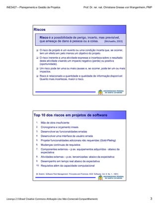 INE5427 – Planejamento e Gestão de Projetos Prof. Dr. rer. nat. Christiane Gresse von Wangenheim, PMP
Licença 2.5 Brasil Creative Commons Atribuição-Uso Não-Comercial-Compartilhamento 3
Riscos
Risco é a possibilidade de perigo, incerto, mas previsível,
que ameaça de dano à pessoa ou a coisa. [Michaellis, 2003]
 O risco de projeto é um evento ou uma condição incerta que, se ocorrer,
tem um efeito em pelo menos um objetivo do projeto.
 O risco inerente a uma atividade expressa a incerteza sobre o resultado
desta atividade visando um impacto negativo (perda) ou positiva
(oportunidade).
 Um risco pode ter uma ou mais causas e, se ocorrer, pode ter um ou mais
impactos.
 Risco é relacionado a quantidade e qualidade de informação disponível:
Quanto mais incertezas, maior o risco.
Top 10 dos riscos em projetos de software
1. Mão de obra insuficiente
2. Cronograma e orçamento irreais
3. Desenvolver as funcionalidades erradas
4. Desenvolver uma interface de usuário errada
5. Projetar funcionalidades adicionais não requeridas (Gold-Plating)
6. Mudanças contínuas de requisitos
7. Componentes externos – p.ex. equipamentos adquiridos - abaixo da
expectativa
8. Atividades externas – p.ex. terceirizadas- abaixo da expectativa
9. Desempenho em tempo real abaixo da expectativa
10. Requisitos além da capacidade computacional
[B. Boehm. Software Risk Management: Principles and Practices. IEEE Software, Vol. 8, No. 1., 1991]
 