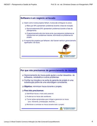 INE5427 – Planejamento e Gestão de Projetos Prof. Dr. rer. nat. Christiane Gresse von Wangenheim, PMP
Licença 2.5 Brasil Creative Commons Atribuição-Uso Não-Comercial-Compartilhamento 4
Software é um negócio arriscado
 Assim como muitos projetos falham, muitos são entregues no prazo.
 Mais que 50% apresentam problemas durante a fase de iniciação.
 Aproximadamente 25% apresentam problemas durante a fase de
planejamento.
 O gerenciamento ativo de riscos evita, que pequenos problemas se
transformem em problemas maiores, eliminando os problemas do
projeto.
 A maioria dos projetos que falharam, não fizeram nenhum gerenciamento
significativo de riscos.
Por que nós precisamos de gerenciamento de riscos?
 Gerenciamento de riscos pode ajudar a evitar desastres de
softwares, retrabalho e outros problemas.
 Confiar na intuição e na sorte do gerente de projeto é uma
substituição pobre de uma abordagem consistente.
 Objetivo: minimizar riscos durante o projeto.
 Para isto precisamos:
 Identificar riscos o mais cedo possível.
 Avaliar se os riscos são aceitáveis.
 Tomar ações apropriadas para mitigar e gerenciar os riscos:
 ex. treinando, prototipação, iterando, ...
 Monitorar e controlar os riscos durante todo o projeto.
 