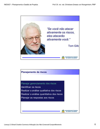 INE5427 – Planejamento e Gestão de Projetos Prof. Dr. rer. nat. Christiane Gresse von Wangenheim, PMP
Licença 2.5 Brasil Creative Commons Atribuição-Uso Não-Comercial-Compartilhamento 6
”Se você não atacar
ativamente os riscos,
eles atacarão
ativamente você.”
Tom Gilb
Planejamento de riscos
Planejar gerenciamento dos riscos
Identificar os riscos
Realizar a análise qualitativa dos riscos
Realizar a análise quantitativa dos riscos
Planejar as respostas aos riscos
 