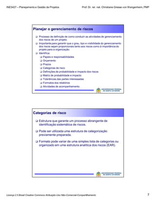 INE5427 – Planejamento e Gestão de Projetos Prof. Dr. rer. nat. Christiane Gresse von Wangenheim, PMP
Licença 2.5 Brasil Creative Commons Atribuição-Uso Não-Comercial-Compartilhamento 7
Planejar o gerenciamento de riscos
 Processo de definição de como conduzir as atividades de gerenciamento
dos riscos de um projeto.
 Importante para garantir que o grau, tipo e visibilidade do gerenciamento
dos riscos sejam proporcionais tanto aos riscos como à importância do
projeto para a organização.
 Identifica:
 Papeis e responsabilidades
 Orçamento
 Prazos
 Categorias de risco
 Definições de probabilidade e impacto dos riscos
 Matriz de probabilidade e impacto
 Tolerâncias das partes interessadas
 Formatos dos relatórios
 Atividades de acompanhamento
Categorias de risco
 Estrutura que garante um processo abrangente de
identificação sistemática de riscos.
 Pode ser utilizada uma estrutura de categorização
previamente preparada.
 Formato pode variar de uma simples lista de categorias ou
organizado em uma estrutura analítica dos riscos (EAR).
 