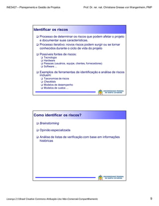 INE5427 – Planejamento e Gestão de Projetos Prof. Dr. rer. nat. Christiane Gresse von Wangenheim, PMP
Licença 2.5 Brasil Creative Commons Atribuição-Uso Não-Comercial-Compartilhamento 9
Identificar os riscos
 Processo de determinar os riscos que podem afetar o projeto
e documentar suas características.
 Processo iterativo: novos riscos podem surgir ou se tornar
conhecidos durante o ciclo de vida do projeto
 Possíveis fontes de riscos:
 Tecnologia
 Hardware
 Pessoas (usuários, equipe, clientes, fornecedores)
 Software ...
 Exemplos de ferramentas de identificação e análise de riscos
incluem:
 Taxonomias de riscos
 Checklists
 Modelos de desempenho
 Modelos de custos ...
Como identificar os riscos?
 Brainstorming
 Opinião especializada
 Análise de listas de verificação com base em informações
históricas
 