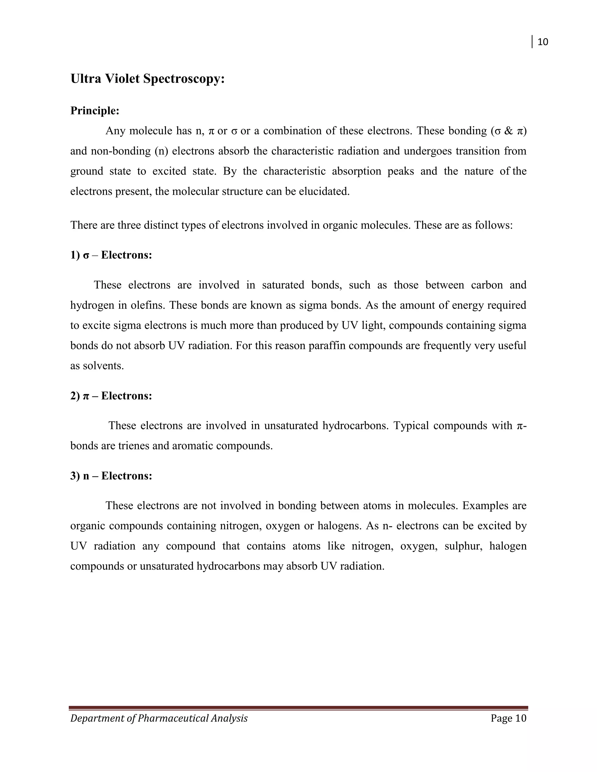 10
Department of Pharmaceutical Analysis Page 10
Ultra Violet Spectroscopy:
Principle:
Any molecule has n, π or σ or a combination of these electrons. These bonding (σ & π)
and non-bonding (n) electrons absorb the characteristic radiation and undergoes transition from
ground state to excited state. By the characteristic absorption peaks and the nature of the
electrons present, the molecular structure can be elucidated.
There are three distinct types of electrons involved in organic molecules. These are as follows:
1) σ – Electrons:
These electrons are involved in saturated bonds, such as those between carbon and
hydrogen in olefins. These bonds are known as sigma bonds. As the amount of energy required
to excite sigma electrons is much more than produced by UV light, compounds containing sigma
bonds do not absorb UV radiation. For this reason paraffin compounds are frequently very useful
as solvents.
2) π – Electrons:
These electrons are involved in unsaturated hydrocarbons. Typical compounds with π-
bonds are trienes and aromatic compounds.
3) n – Electrons:
These electrons are not involved in bonding between atoms in molecules. Examples are
organic compounds containing nitrogen, oxygen or halogens. As n- electrons can be excited by
UV radiation any compound that contains atoms like nitrogen, oxygen, sulphur, halogen
compounds or unsaturated hydrocarbons may absorb UV radiation.
 