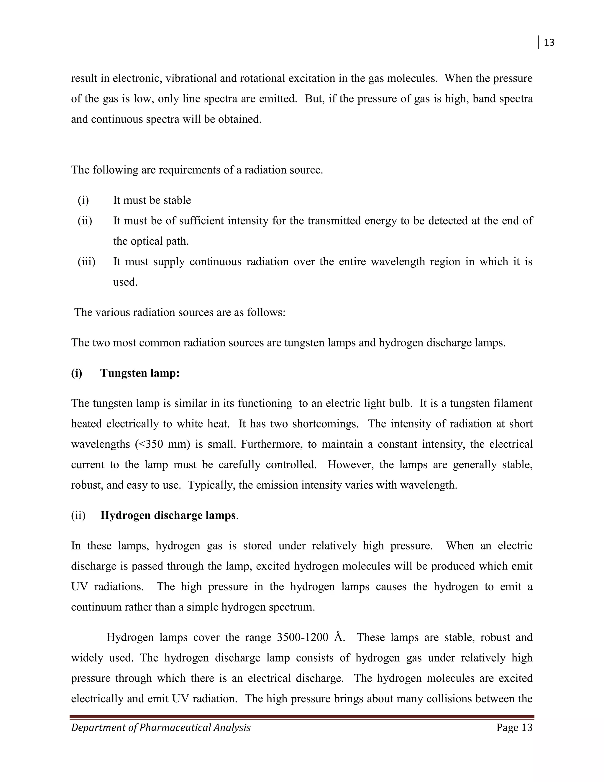 13
Department of Pharmaceutical Analysis Page 13
result in electronic, vibrational and rotational excitation in the gas molecules. When the pressure
of the gas is low, only line spectra are emitted. But, if the pressure of gas is high, band spectra
and continuous spectra will be obtained.
The following are requirements of a radiation source.
(i) It must be stable
(ii) It must be of sufficient intensity for the transmitted energy to be detected at the end of
the optical path.
(iii) It must supply continuous radiation over the entire wavelength region in which it is
used.
The various radiation sources are as follows:
The two most common radiation sources are tungsten lamps and hydrogen discharge lamps.
(i) Tungsten lamp:
The tungsten lamp is similar in its functioning to an electric light bulb. It is a tungsten filament
heated electrically to white heat. It has two shortcomings. The intensity of radiation at short
wavelengths (<350 mm) is small. Furthermore, to maintain a constant intensity, the electrical
current to the lamp must be carefully controlled. However, the lamps are generally stable,
robust, and easy to use. Typically, the emission intensity varies with wavelength.
(ii) Hydrogen discharge lamps.
In these lamps, hydrogen gas is stored under relatively high pressure. When an electric
discharge is passed through the lamp, excited hydrogen molecules will be produced which emit
UV radiations. The high pressure in the hydrogen lamps causes the hydrogen to emit a
continuum rather than a simple hydrogen spectrum.
Hydrogen lamps cover the range 3500-1200 Å. These lamps are stable, robust and
widely used. The hydrogen discharge lamp consists of hydrogen gas under relatively high
pressure through which there is an electrical discharge. The hydrogen molecules are excited
electrically and emit UV radiation. The high pressure brings about many collisions between the
 