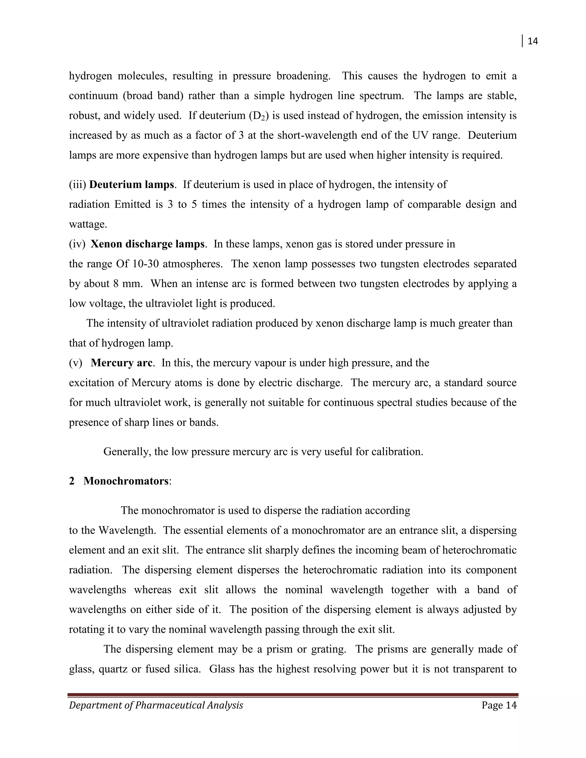 14
Department of Pharmaceutical Analysis Page 14
hydrogen molecules, resulting in pressure broadening. This causes the hydrogen to emit a
continuum (broad band) rather than a simple hydrogen line spectrum. The lamps are stable,
robust, and widely used. If deuterium (D2) is used instead of hydrogen, the emission intensity is
increased by as much as a factor of 3 at the short-wavelength end of the UV range. Deuterium
lamps are more expensive than hydrogen lamps but are used when higher intensity is required.
(iii) Deuterium lamps. If deuterium is used in place of hydrogen, the intensity of
radiation Emitted is 3 to 5 times the intensity of a hydrogen lamp of comparable design and
wattage.
(iv) Xenon discharge lamps. In these lamps, xenon gas is stored under pressure in
the range Of 10-30 atmospheres. The xenon lamp possesses two tungsten electrodes separated
by about 8 mm. When an intense arc is formed between two tungsten electrodes by applying a
low voltage, the ultraviolet light is produced.
The intensity of ultraviolet radiation produced by xenon discharge lamp is much greater than
that of hydrogen lamp.
(v) Mercury arc. In this, the mercury vapour is under high pressure, and the
excitation of Mercury atoms is done by electric discharge. The mercury arc, a standard source
for much ultraviolet work, is generally not suitable for continuous spectral studies because of the
presence of sharp lines or bands.
Generally, the low pressure mercury arc is very useful for calibration.
2 Monochromators:
The monochromator is used to disperse the radiation according
to the Wavelength. The essential elements of a monochromator are an entrance slit, a dispersing
element and an exit slit. The entrance slit sharply defines the incoming beam of heterochromatic
radiation. The dispersing element disperses the heterochromatic radiation into its component
wavelengths whereas exit slit allows the nominal wavelength together with a band of
wavelengths on either side of it. The position of the dispersing element is always adjusted by
rotating it to vary the nominal wavelength passing through the exit slit.
The dispersing element may be a prism or grating. The prisms are generally made of
glass, quartz or fused silica. Glass has the highest resolving power but it is not transparent to
 