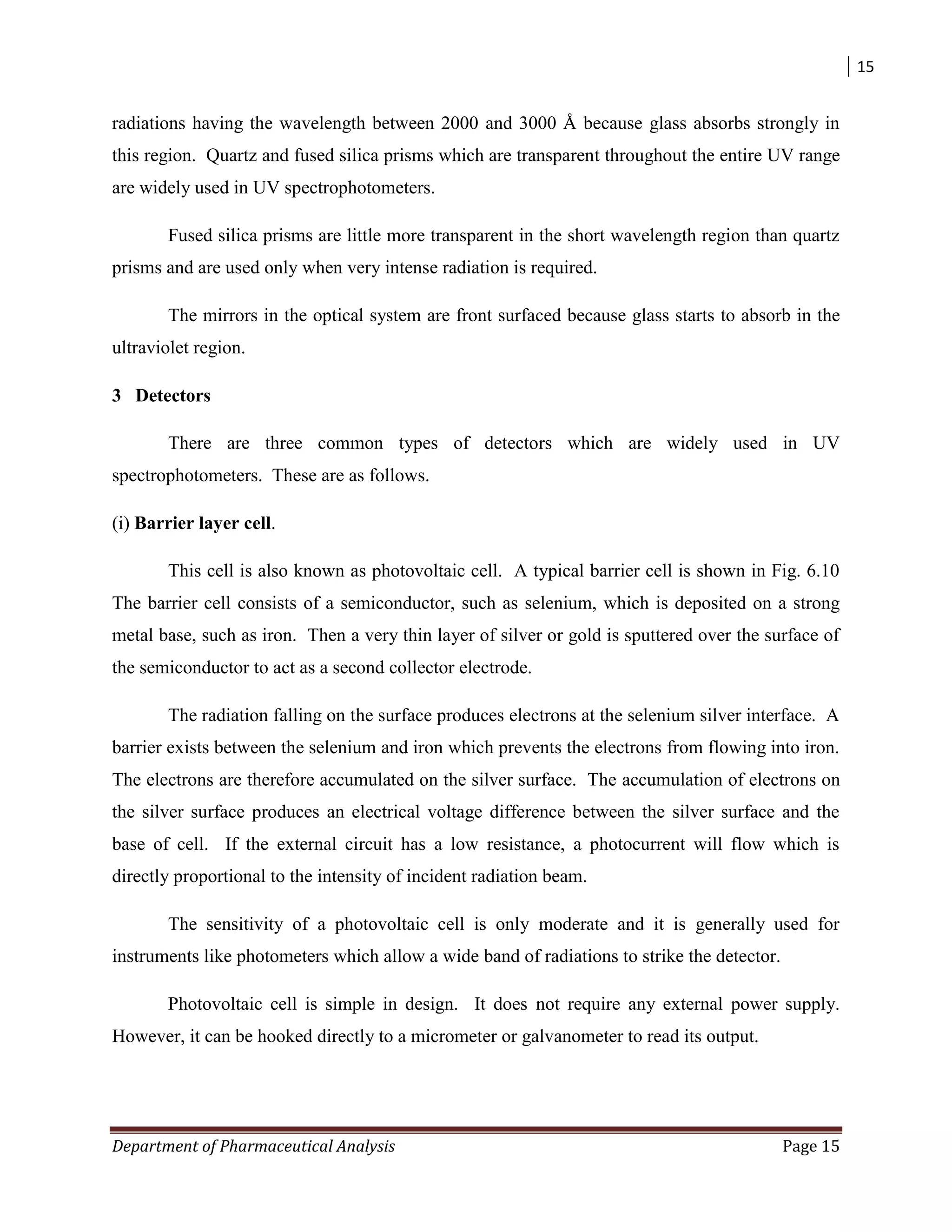 15
Department of Pharmaceutical Analysis Page 15
radiations having the wavelength between 2000 and 3000 Å because glass absorbs strongly in
this region. Quartz and fused silica prisms which are transparent throughout the entire UV range
are widely used in UV spectrophotometers.
Fused silica prisms are little more transparent in the short wavelength region than quartz
prisms and are used only when very intense radiation is required.
The mirrors in the optical system are front surfaced because glass starts to absorb in the
ultraviolet region.
3 Detectors
There are three common types of detectors which are widely used in UV
spectrophotometers. These are as follows.
(i) Barrier layer cell.
This cell is also known as photovoltaic cell. A typical barrier cell is shown in Fig. 6.10
The barrier cell consists of a semiconductor, such as selenium, which is deposited on a strong
metal base, such as iron. Then a very thin layer of silver or gold is sputtered over the surface of
the semiconductor to act as a second collector electrode.
The radiation falling on the surface produces electrons at the selenium silver interface. A
barrier exists between the selenium and iron which prevents the electrons from flowing into iron.
The electrons are therefore accumulated on the silver surface. The accumulation of electrons on
the silver surface produces an electrical voltage difference between the silver surface and the
base of cell. If the external circuit has a low resistance, a photocurrent will flow which is
directly proportional to the intensity of incident radiation beam.
The sensitivity of a photovoltaic cell is only moderate and it is generally used for
instruments like photometers which allow a wide band of radiations to strike the detector.
Photovoltaic cell is simple in design. It does not require any external power supply.
However, it can be hooked directly to a micrometer or galvanometer to read its output.
 