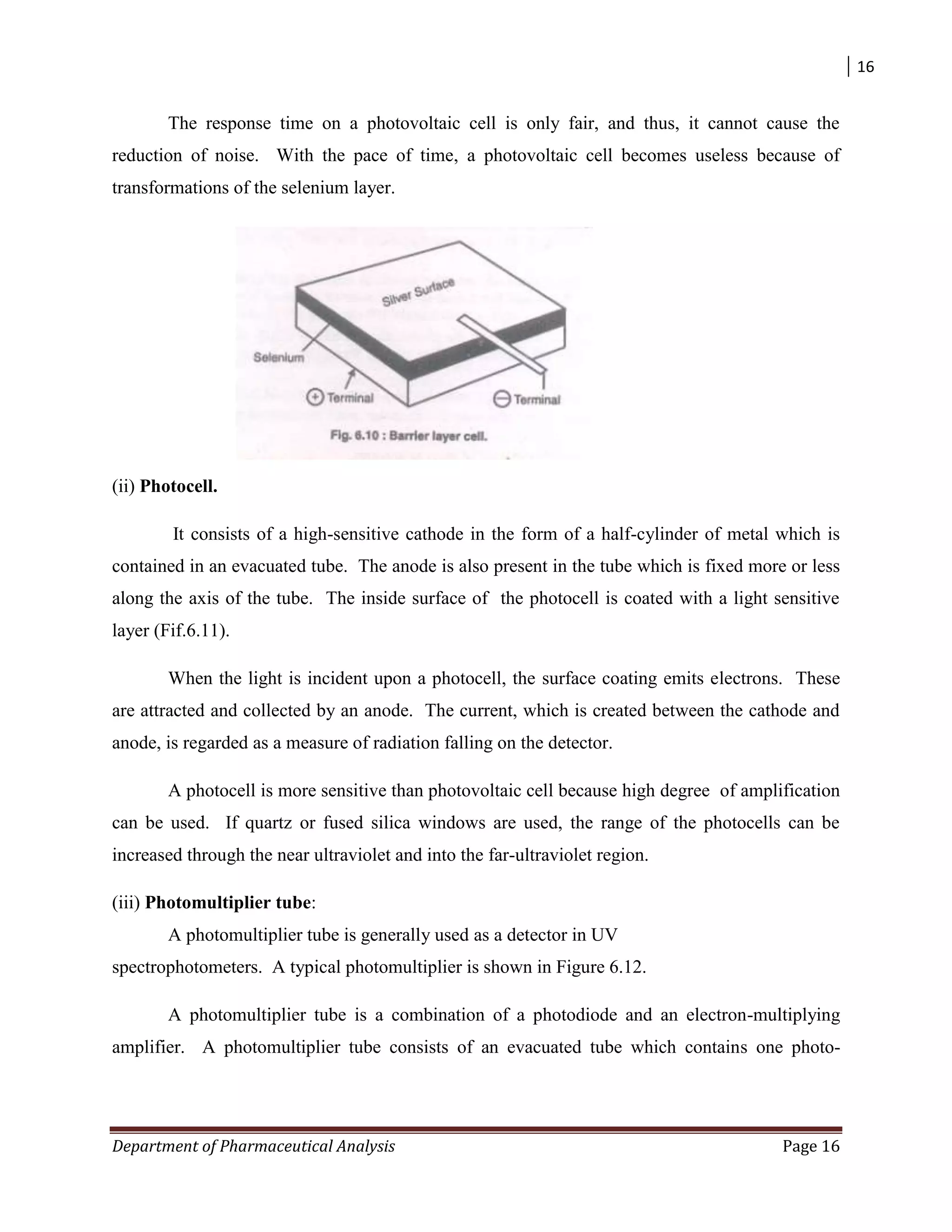 16
Department of Pharmaceutical Analysis Page 16
The response time on a photovoltaic cell is only fair, and thus, it cannot cause the
reduction of noise. With the pace of time, a photovoltaic cell becomes useless because of
transformations of the selenium layer.
(ii) Photocell.
It consists of a high-sensitive cathode in the form of a half-cylinder of metal which is
contained in an evacuated tube. The anode is also present in the tube which is fixed more or less
along the axis of the tube. The inside surface of the photocell is coated with a light sensitive
layer (Fif.6.11).
When the light is incident upon a photocell, the surface coating emits electrons. These
are attracted and collected by an anode. The current, which is created between the cathode and
anode, is regarded as a measure of radiation falling on the detector.
A photocell is more sensitive than photovoltaic cell because high degree of amplification
can be used. If quartz or fused silica windows are used, the range of the photocells can be
increased through the near ultraviolet and into the far-ultraviolet region.
(iii) Photomultiplier tube:
A photomultiplier tube is generally used as a detector in UV
spectrophotometers. A typical photomultiplier is shown in Figure 6.12.
A photomultiplier tube is a combination of a photodiode and an electron-multiplying
amplifier. A photomultiplier tube consists of an evacuated tube which contains one photo-
 
