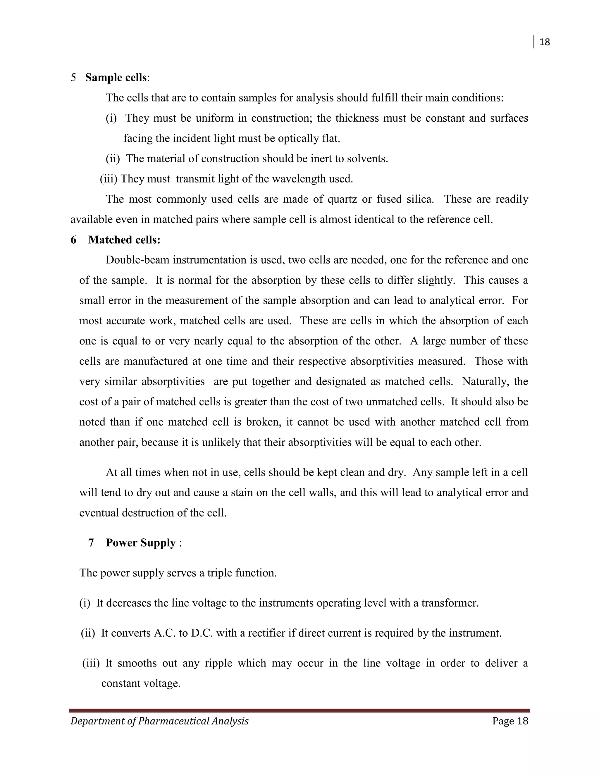 18
Department of Pharmaceutical Analysis Page 18
5 Sample cells:
The cells that are to contain samples for analysis should fulfill their main conditions:
(i) They must be uniform in construction; the thickness must be constant and surfaces
facing the incident light must be optically flat.
(ii) The material of construction should be inert to solvents.
(iii) They must transmit light of the wavelength used.
The most commonly used cells are made of quartz or fused silica. These are readily
available even in matched pairs where sample cell is almost identical to the reference cell.
6 Matched cells:
Double-beam instrumentation is used, two cells are needed, one for the reference and one
of the sample. It is normal for the absorption by these cells to differ slightly. This causes a
small error in the measurement of the sample absorption and can lead to analytical error. For
most accurate work, matched cells are used. These are cells in which the absorption of each
one is equal to or very nearly equal to the absorption of the other. A large number of these
cells are manufactured at one time and their respective absorptivities measured. Those with
very similar absorptivities are put together and designated as matched cells. Naturally, the
cost of a pair of matched cells is greater than the cost of two unmatched cells. It should also be
noted than if one matched cell is broken, it cannot be used with another matched cell from
another pair, because it is unlikely that their absorptivities will be equal to each other.
At all times when not in use, cells should be kept clean and dry. Any sample left in a cell
will tend to dry out and cause a stain on the cell walls, and this will lead to analytical error and
eventual destruction of the cell.
7 Power Supply :
The power supply serves a triple function.
(i) It decreases the line voltage to the instruments operating level with a transformer.
(ii) It converts A.C. to D.C. with a rectifier if direct current is required by the instrument.
(iii) It smooths out any ripple which may occur in the line voltage in order to deliver a
constant voltage.
 