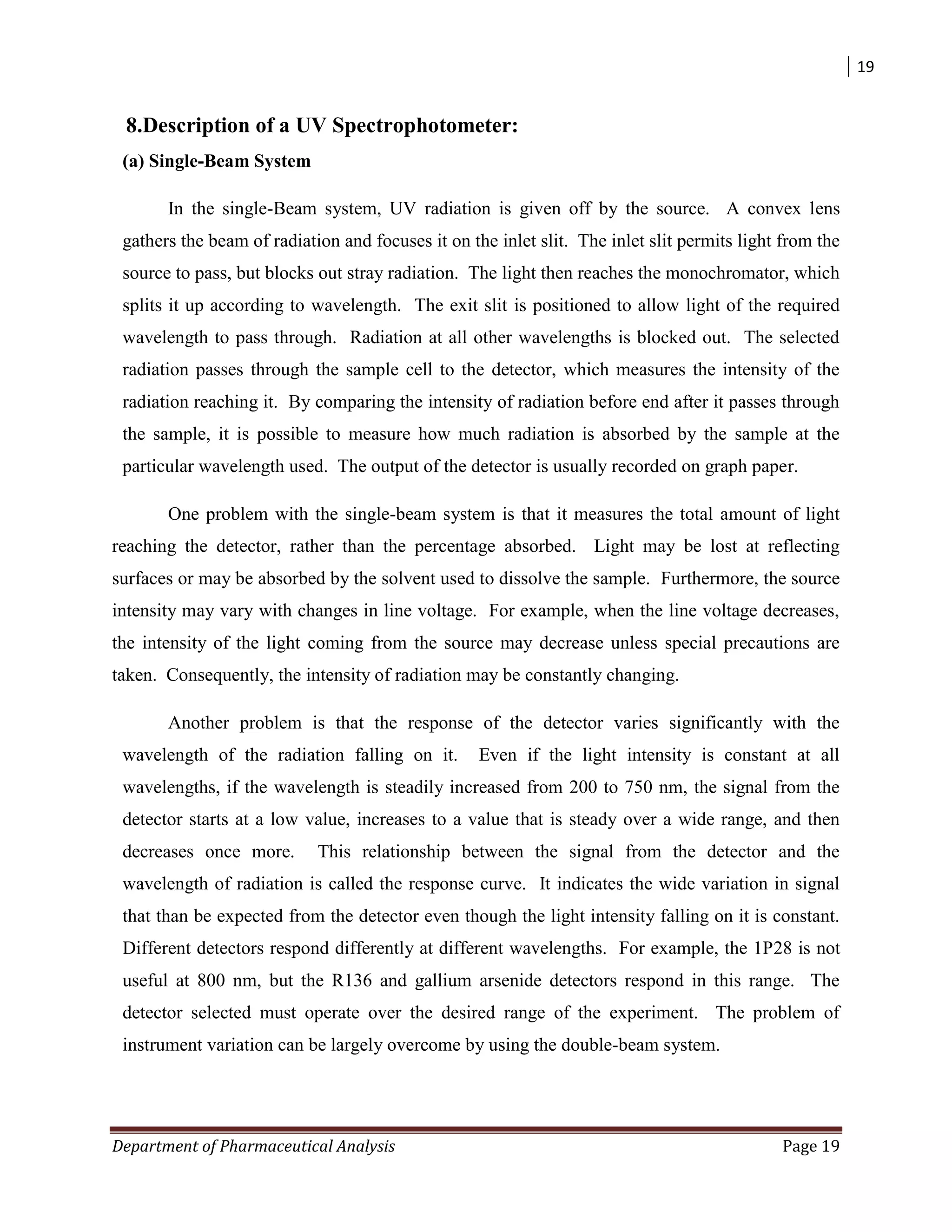 19
Department of Pharmaceutical Analysis Page 19
8.Description of a UV Spectrophotometer:
(a) Single-Beam System
In the single-Beam system, UV radiation is given off by the source. A convex lens
gathers the beam of radiation and focuses it on the inlet slit. The inlet slit permits light from the
source to pass, but blocks out stray radiation. The light then reaches the monochromator, which
splits it up according to wavelength. The exit slit is positioned to allow light of the required
wavelength to pass through. Radiation at all other wavelengths is blocked out. The selected
radiation passes through the sample cell to the detector, which measures the intensity of the
radiation reaching it. By comparing the intensity of radiation before end after it passes through
the sample, it is possible to measure how much radiation is absorbed by the sample at the
particular wavelength used. The output of the detector is usually recorded on graph paper.
One problem with the single-beam system is that it measures the total amount of light
reaching the detector, rather than the percentage absorbed. Light may be lost at reflecting
surfaces or may be absorbed by the solvent used to dissolve the sample. Furthermore, the source
intensity may vary with changes in line voltage. For example, when the line voltage decreases,
the intensity of the light coming from the source may decrease unless special precautions are
taken. Consequently, the intensity of radiation may be constantly changing.
Another problem is that the response of the detector varies significantly with the
wavelength of the radiation falling on it. Even if the light intensity is constant at all
wavelengths, if the wavelength is steadily increased from 200 to 750 nm, the signal from the
detector starts at a low value, increases to a value that is steady over a wide range, and then
decreases once more. This relationship between the signal from the detector and the
wavelength of radiation is called the response curve. It indicates the wide variation in signal
that than be expected from the detector even though the light intensity falling on it is constant.
Different detectors respond differently at different wavelengths. For example, the 1P28 is not
useful at 800 nm, but the R136 and gallium arsenide detectors respond in this range. The
detector selected must operate over the desired range of the experiment. The problem of
instrument variation can be largely overcome by using the double-beam system.
 