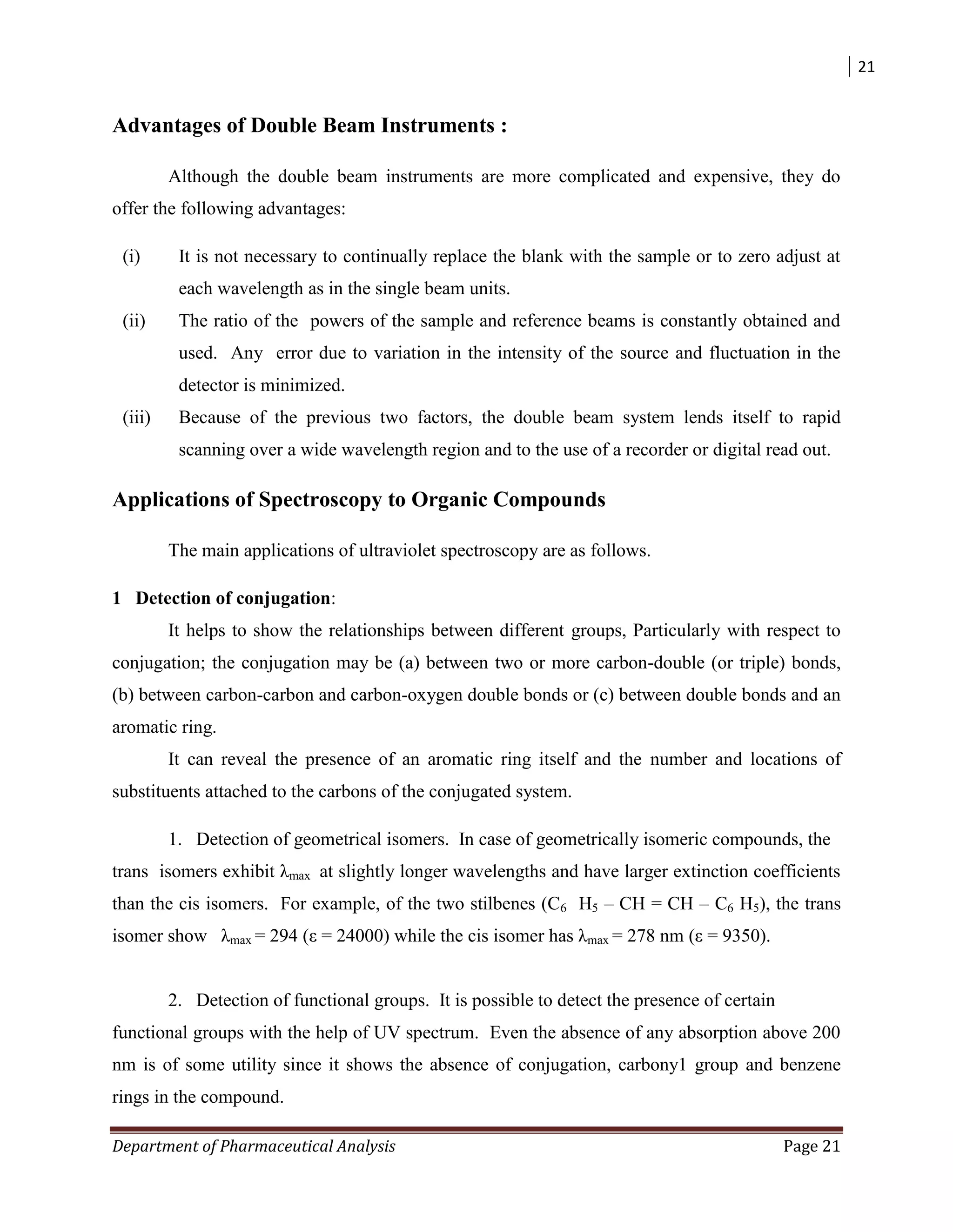 21
Department of Pharmaceutical Analysis Page 21
Advantages of Double Beam Instruments :
Although the double beam instruments are more complicated and expensive, they do
offer the following advantages:
(i) It is not necessary to continually replace the blank with the sample or to zero adjust at
each wavelength as in the single beam units.
(ii) The ratio of the powers of the sample and reference beams is constantly obtained and
used. Any error due to variation in the intensity of the source and fluctuation in the
detector is minimized.
(iii) Because of the previous two factors, the double beam system lends itself to rapid
scanning over a wide wavelength region and to the use of a recorder or digital read out.
Applications of Spectroscopy to Organic Compounds
The main applications of ultraviolet spectroscopy are as follows.
1 Detection of conjugation:
It helps to show the relationships between different groups, Particularly with respect to
conjugation; the conjugation may be (a) between two or more carbon-double (or triple) bonds,
(b) between carbon-carbon and carbon-oxygen double bonds or (c) between double bonds and an
aromatic ring.
It can reveal the presence of an aromatic ring itself and the number and locations of
substituents attached to the carbons of the conjugated system.
1. Detection of geometrical isomers. In case of geometrically isomeric compounds, the
trans isomers exhibit λmax at slightly longer wavelengths and have larger extinction coefficients
than the cis isomers. For example, of the two stilbenes (C6 H5 – CH = CH – C6 H5), the trans
isomer show λmax = 294 (ε = 24000) while the cis isomer has λmax = 278 nm (ε = 9350).
2. Detection of functional groups. It is possible to detect the presence of certain
functional groups with the help of UV spectrum. Even the absence of any absorption above 200
nm is of some utility since it shows the absence of conjugation, carbony1 group and benzene
rings in the compound.
 