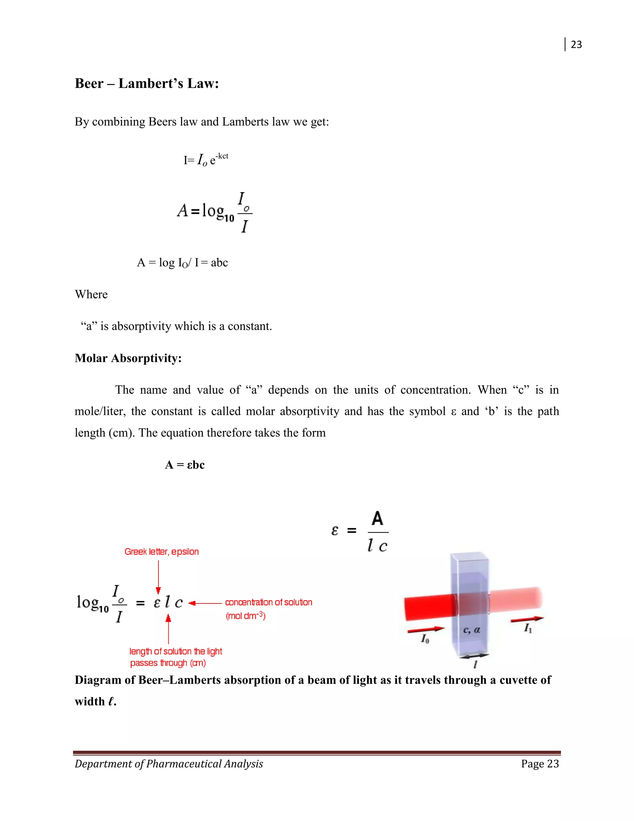 23
Department of Pharmaceutical Analysis Page 23
Beer – Lambert’s Law:
By combining Beers law and Lamberts law we get:
I= Io e-kct
A = log IO/ I = abc
Where
“a” is absorptivity which is a constant.
Molar Absorptivity:
The name and value of “a” depends on the units of concentration. When “c” is in
mole/liter, the constant is called molar absorptivity and has the symbol ε and „b‟ is the path
length (cm). The equation therefore takes the form
A = εbc
Diagram of Beer–Lamberts absorption of a beam of light as it travels through a cuvette of
width ℓ.
 