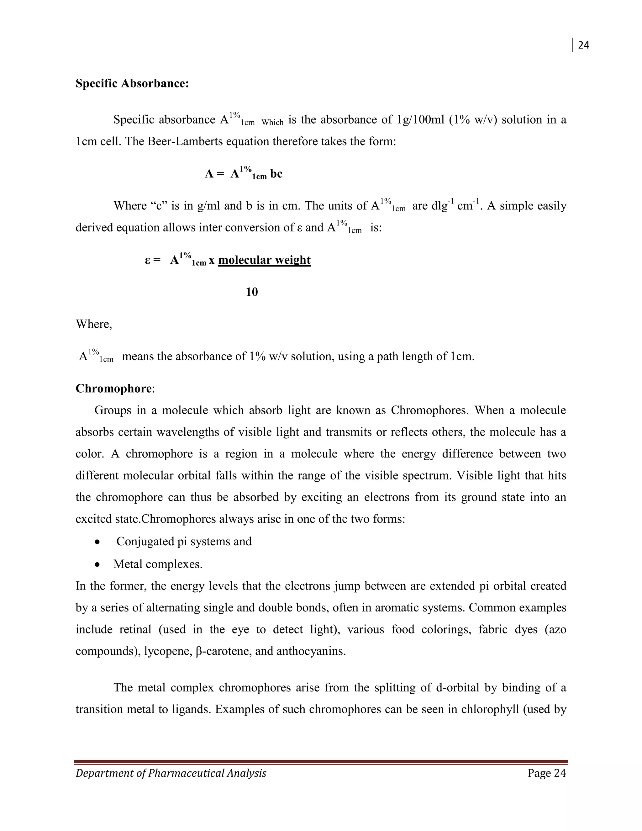 24
Department of Pharmaceutical Analysis Page 24
Specific Absorbance:
Specific absorbance A1%
1cm Which is the absorbance of 1g/100ml (1% w/v) solution in a
1cm cell. The Beer-Lamberts equation therefore takes the form:
A = A1%
1cm bc
Where “c” is in g/ml and b is in cm. The units of A1%
1cm are dlg-1
cm-1
. A simple easily
derived equation allows inter conversion of ε and A1%
1cm is:
ε = A1%
1cm x molecular weight
10
Where,
A1%
1cm means the absorbance of 1% w/v solution, using a path length of 1cm.
Chromophore:
Groups in a molecule which absorb light are known as Chromophores. When a molecule
absorbs certain wavelengths of visible light and transmits or reflects others, the molecule has a
color. A chromophore is a region in a molecule where the energy difference between two
different molecular orbital falls within the range of the visible spectrum. Visible light that hits
the chromophore can thus be absorbed by exciting an electrons from its ground state into an
excited state.Chromophores always arise in one of the two forms:
Conjugated pi systems and
Metal complexes.
In the former, the energy levels that the electrons jump between are extended pi orbital created
by a series of alternating single and double bonds, often in aromatic systems. Common examples
include retinal (used in the eye to detect light), various food colorings, fabric dyes (azo
compounds), lycopene, β-carotene, and anthocyanins.
The metal complex chromophores arise from the splitting of d-orbital by binding of a
transition metal to ligands. Examples of such chromophores can be seen in chlorophyll (used by
 