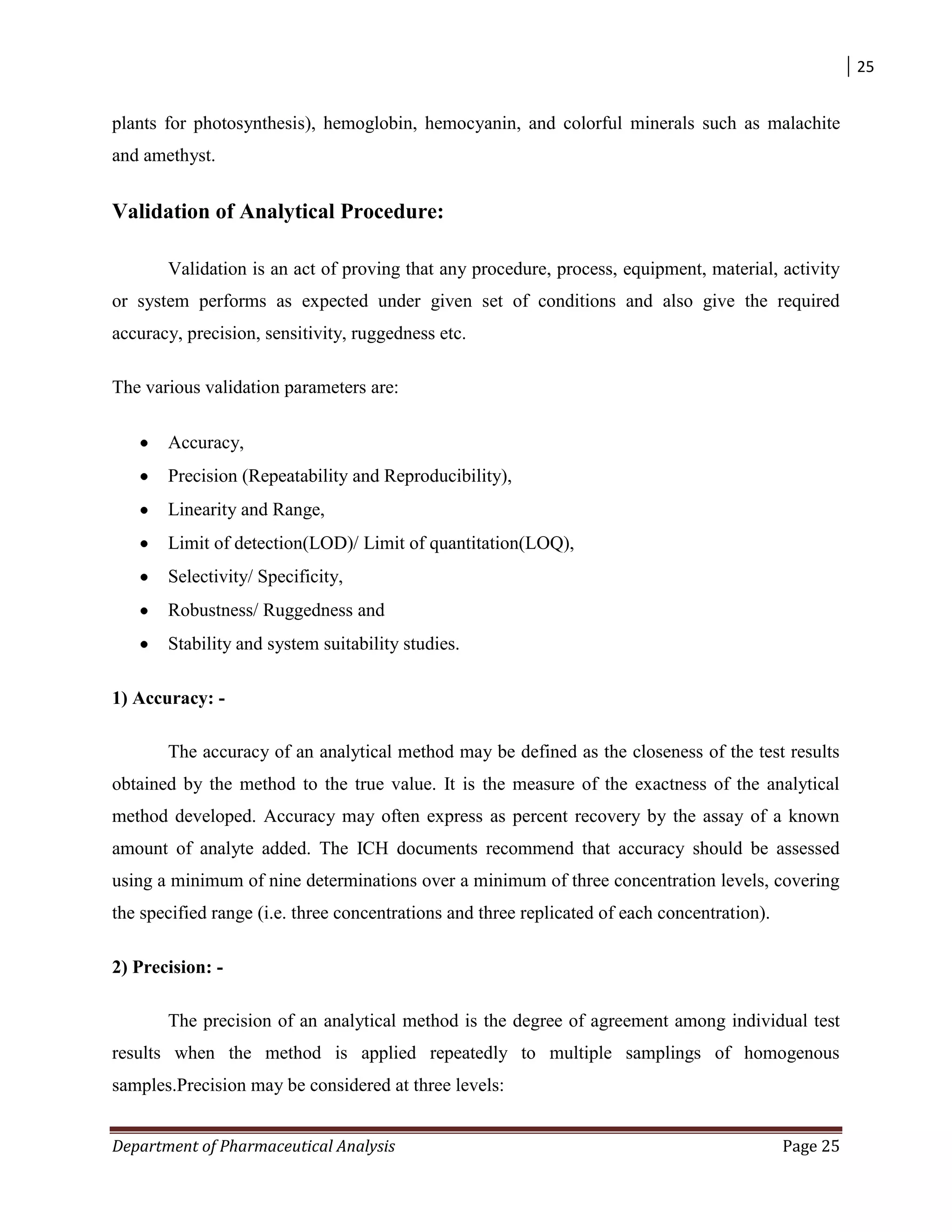25
Department of Pharmaceutical Analysis Page 25
plants for photosynthesis), hemoglobin, hemocyanin, and colorful minerals such as malachite
and amethyst.
Validation of Analytical Procedure:
Validation is an act of proving that any procedure, process, equipment, material, activity
or system performs as expected under given set of conditions and also give the required
accuracy, precision, sensitivity, ruggedness etc.
The various validation parameters are:
Accuracy,
Precision (Repeatability and Reproducibility),
Linearity and Range,
Limit of detection(LOD)/ Limit of quantitation(LOQ),
Selectivity/ Specificity,
Robustness/ Ruggedness and
Stability and system suitability studies.
1) Accuracy: -
The accuracy of an analytical method may be defined as the closeness of the test results
obtained by the method to the true value. It is the measure of the exactness of the analytical
method developed. Accuracy may often express as percent recovery by the assay of a known
amount of analyte added. The ICH documents recommend that accuracy should be assessed
using a minimum of nine determinations over a minimum of three concentration levels, covering
the specified range (i.e. three concentrations and three replicated of each concentration).
2) Precision: -
The precision of an analytical method is the degree of agreement among individual test
results when the method is applied repeatedly to multiple samplings of homogenous
samples.Precision may be considered at three levels:
 