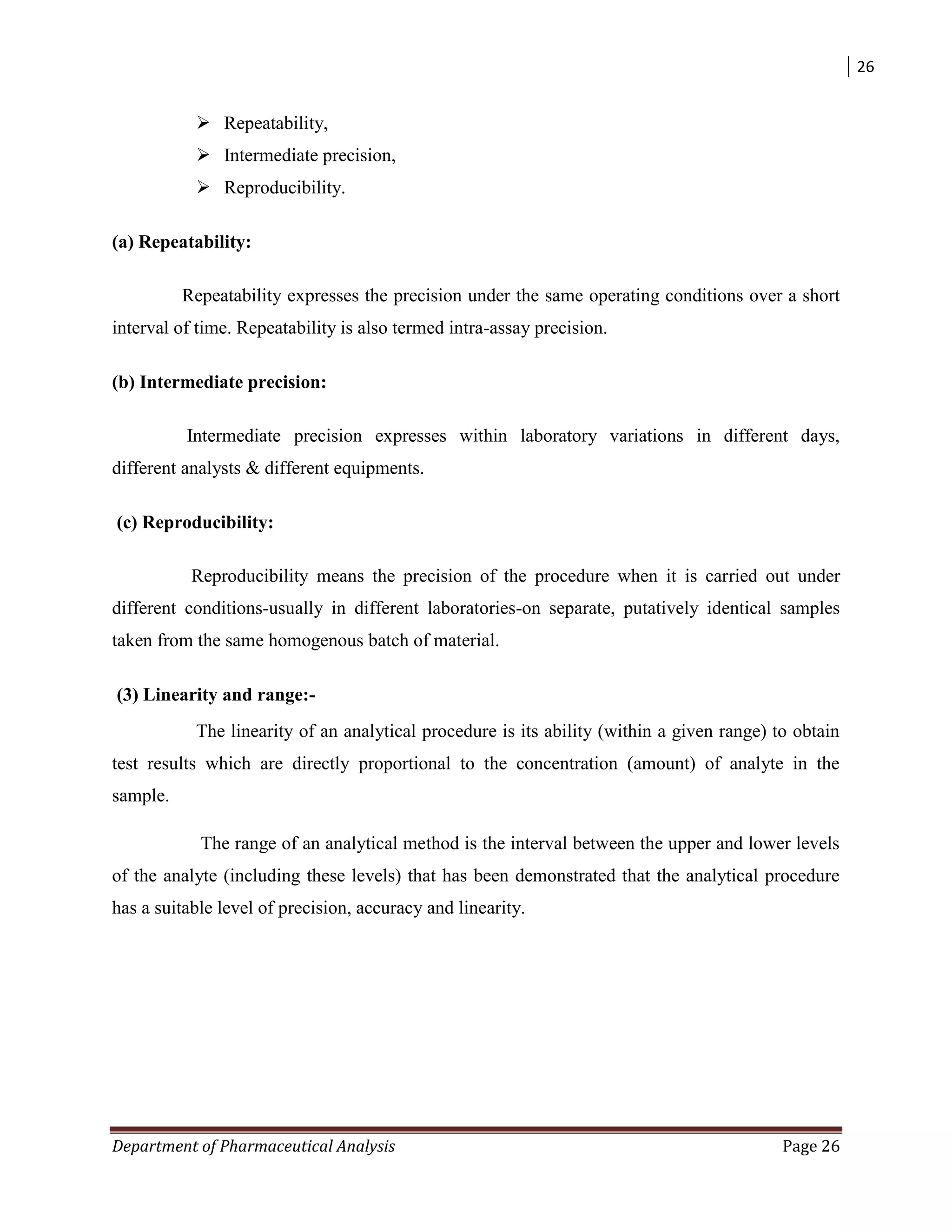 26
Department of Pharmaceutical Analysis Page 26
 Repeatability,
 Intermediate precision,
 Reproducibility.
(a) Repeatability:
Repeatability expresses the precision under the same operating conditions over a short
interval of time. Repeatability is also termed intra-assay precision.
(b) Intermediate precision:
Intermediate precision expresses within laboratory variations in different days,
different analysts & different equipments.
(c) Reproducibility:
Reproducibility means the precision of the procedure when it is carried out under
different conditions-usually in different laboratories-on separate, putatively identical samples
taken from the same homogenous batch of material.
(3) Linearity and range:-
The linearity of an analytical procedure is its ability (within a given range) to obtain
test results which are directly proportional to the concentration (amount) of analyte in the
sample.
The range of an analytical method is the interval between the upper and lower levels
of the analyte (including these levels) that has been demonstrated that the analytical procedure
has a suitable level of precision, accuracy and linearity.
 