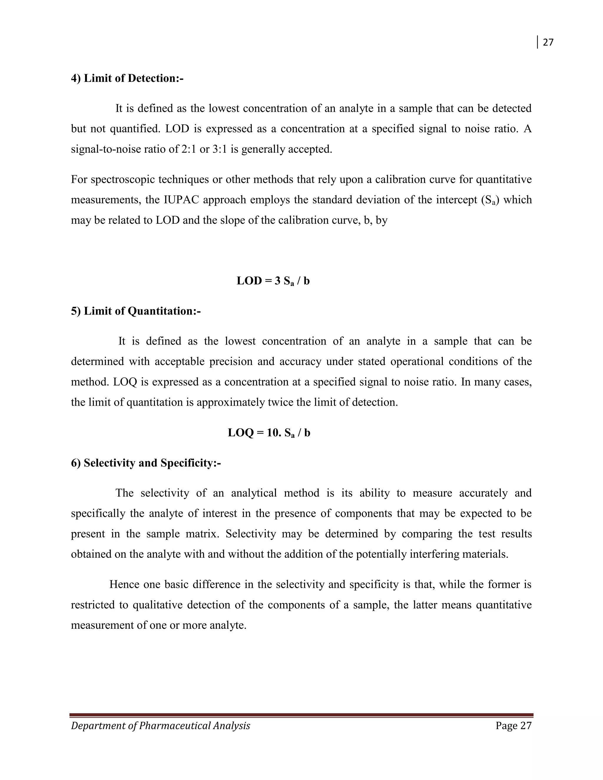 27
Department of Pharmaceutical Analysis Page 27
4) Limit of Detection:-
It is defined as the lowest concentration of an analyte in a sample that can be detected
but not quantified. LOD is expressed as a concentration at a specified signal to noise ratio. A
signal-to-noise ratio of 2:1 or 3:1 is generally accepted.
For spectroscopic techniques or other methods that rely upon a calibration curve for quantitative
measurements, the IUPAC approach employs the standard deviation of the intercept (Sa) which
may be related to LOD and the slope of the calibration curve, b, by
LOD = 3 Sa / b
5) Limit of Quantitation:-
It is defined as the lowest concentration of an analyte in a sample that can be
determined with acceptable precision and accuracy under stated operational conditions of the
method. LOQ is expressed as a concentration at a specified signal to noise ratio. In many cases,
the limit of quantitation is approximately twice the limit of detection.
LOQ = 10. Sa / b
6) Selectivity and Specificity:-
The selectivity of an analytical method is its ability to measure accurately and
specifically the analyte of interest in the presence of components that may be expected to be
present in the sample matrix. Selectivity may be determined by comparing the test results
obtained on the analyte with and without the addition of the potentially interfering materials.
Hence one basic difference in the selectivity and specificity is that, while the former is
restricted to qualitative detection of the components of a sample, the latter means quantitative
measurement of one or more analyte.
 