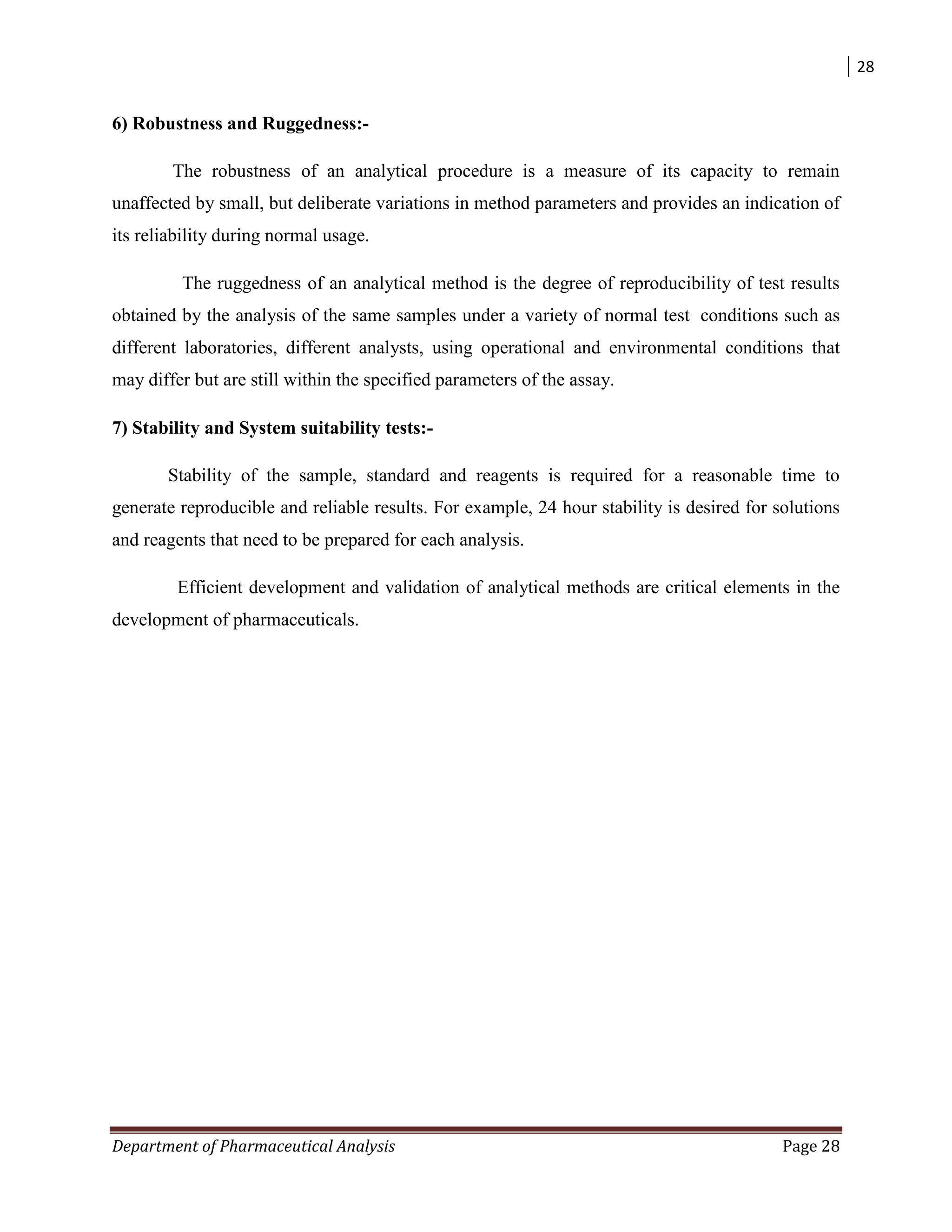 28
Department of Pharmaceutical Analysis Page 28
6) Robustness and Ruggedness:-
The robustness of an analytical procedure is a measure of its capacity to remain
unaffected by small, but deliberate variations in method parameters and provides an indication of
its reliability during normal usage.
The ruggedness of an analytical method is the degree of reproducibility of test results
obtained by the analysis of the same samples under a variety of normal test conditions such as
different laboratories, different analysts, using operational and environmental conditions that
may differ but are still within the specified parameters of the assay.
7) Stability and System suitability tests:-
Stability of the sample, standard and reagents is required for a reasonable time to
generate reproducible and reliable results. For example, 24 hour stability is desired for solutions
and reagents that need to be prepared for each analysis.
Efficient development and validation of analytical methods are critical elements in the
development of pharmaceuticals.
 