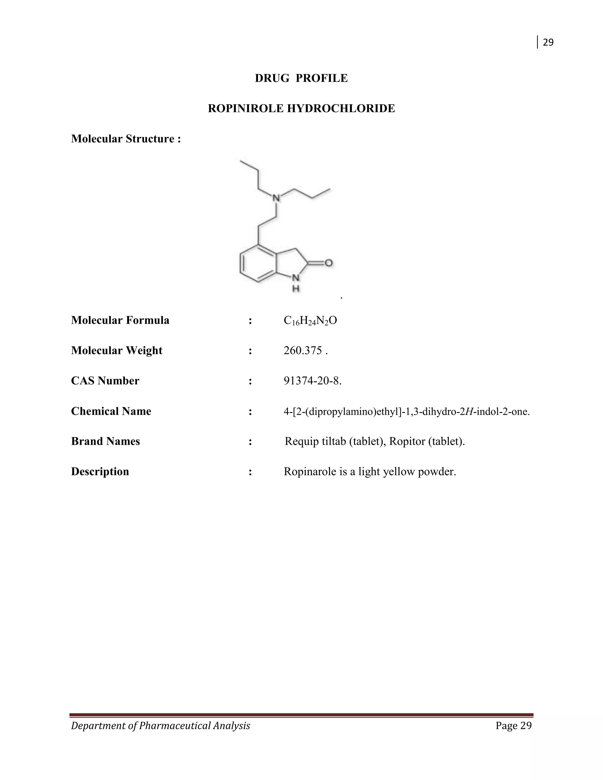 29
Department of Pharmaceutical Analysis Page 29
DRUG PROFILE
ROPINIROLE HYDROCHLORIDE
Molecular Structure :
.
Molecular Formula : C16H24N2O
Molecular Weight : 260.375 .
CAS Number : 91374-20-8.
Chemical Name : 4-[2-(dipropylamino)ethyl]-1,3-dihydro-2H-indol-2-one.
Brand Names : Requip tiltab (tablet), Ropitor (tablet).
Description : Ropinarole is a light yellow powder.
 