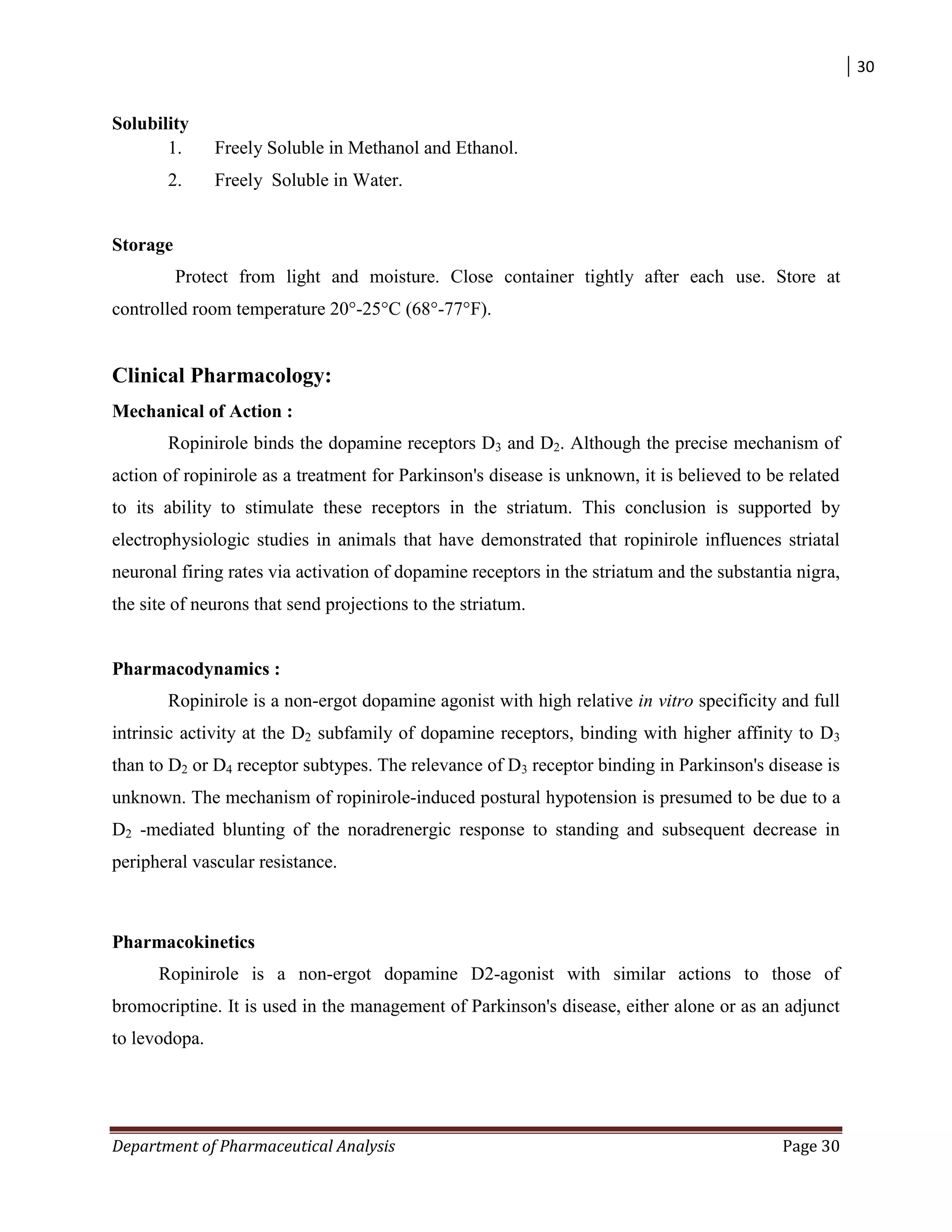 30
Department of Pharmaceutical Analysis Page 30
Solubility
1. Freely Soluble in Methanol and Ethanol.
2. Freely Soluble in Water.
Storage
Protect from light and moisture. Close container tightly after each use. Store at
controlled room temperature 20°-25°C (68°-77°F).
Clinical Pharmacology:
Mechanical of Action :
Ropinirole binds the dopamine receptors D3 and D2. Although the precise mechanism of
action of ropinirole as a treatment for Parkinson's disease is unknown, it is believed to be related
to its ability to stimulate these receptors in the striatum. This conclusion is supported by
electrophysiologic studies in animals that have demonstrated that ropinirole influences striatal
neuronal firing rates via activation of dopamine receptors in the striatum and the substantia nigra,
the site of neurons that send projections to the striatum.
Pharmacodynamics :
Ropinirole is a non-ergot dopamine agonist with high relative in vitro specificity and full
intrinsic activity at the D2 subfamily of dopamine receptors, binding with higher affinity to D3
than to D2 or D4 receptor subtypes. The relevance of D3 receptor binding in Parkinson's disease is
unknown. The mechanism of ropinirole-induced postural hypotension is presumed to be due to a
D2 -mediated blunting of the noradrenergic response to standing and subsequent decrease in
peripheral vascular resistance.
Pharmacokinetics
Ropinirole is a non-ergot dopamine D2-agonist with similar actions to those of
bromocriptine. It is used in the management of Parkinson's disease, either alone or as an adjunct
to levodopa.
 