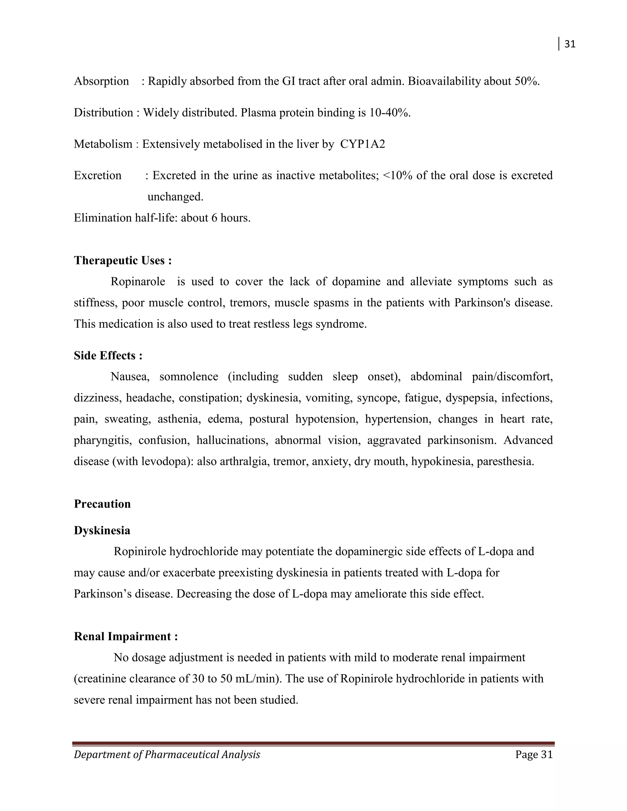 31
Department of Pharmaceutical Analysis Page 31
Absorption : Rapidly absorbed from the GI tract after oral admin. Bioavailability about 50%.
Distribution : Widely distributed. Plasma protein binding is 10-40%.
Metabolism : Extensively metabolised in the liver by CYP1A2
Excretion : Excreted in the urine as inactive metabolites; <10% of the oral dose is excreted
unchanged.
Elimination half-life: about 6 hours.
Therapeutic Uses :
Ropinarole is used to cover the lack of dopamine and alleviate symptoms such as
stiffness, poor muscle control, tremors, muscle spasms in the patients with Parkinson's disease.
This medication is also used to treat restless legs syndrome.
Side Effects :
Nausea, somnolence (including sudden sleep onset), abdominal pain/discomfort,
dizziness, headache, constipation; dyskinesia, vomiting, syncope, fatigue, dyspepsia, infections,
pain, sweating, asthenia, edema, postural hypotension, hypertension, changes in heart rate,
pharyngitis, confusion, hallucinations, abnormal vision, aggravated parkinsonism. Advanced
disease (with levodopa): also arthralgia, tremor, anxiety, dry mouth, hypokinesia, paresthesia.
Precaution
Dyskinesia
Ropinirole hydrochloride may potentiate the dopaminergic side effects of L-dopa and
may cause and/or exacerbate preexisting dyskinesia in patients treated with L-dopa for
Parkinson‟s disease. Decreasing the dose of L-dopa may ameliorate this side effect.
Renal Impairment :
No dosage adjustment is needed in patients with mild to moderate renal impairment
(creatinine clearance of 30 to 50 mL/min). The use of Ropinirole hydrochloride in patients with
severe renal impairment has not been studied.
 