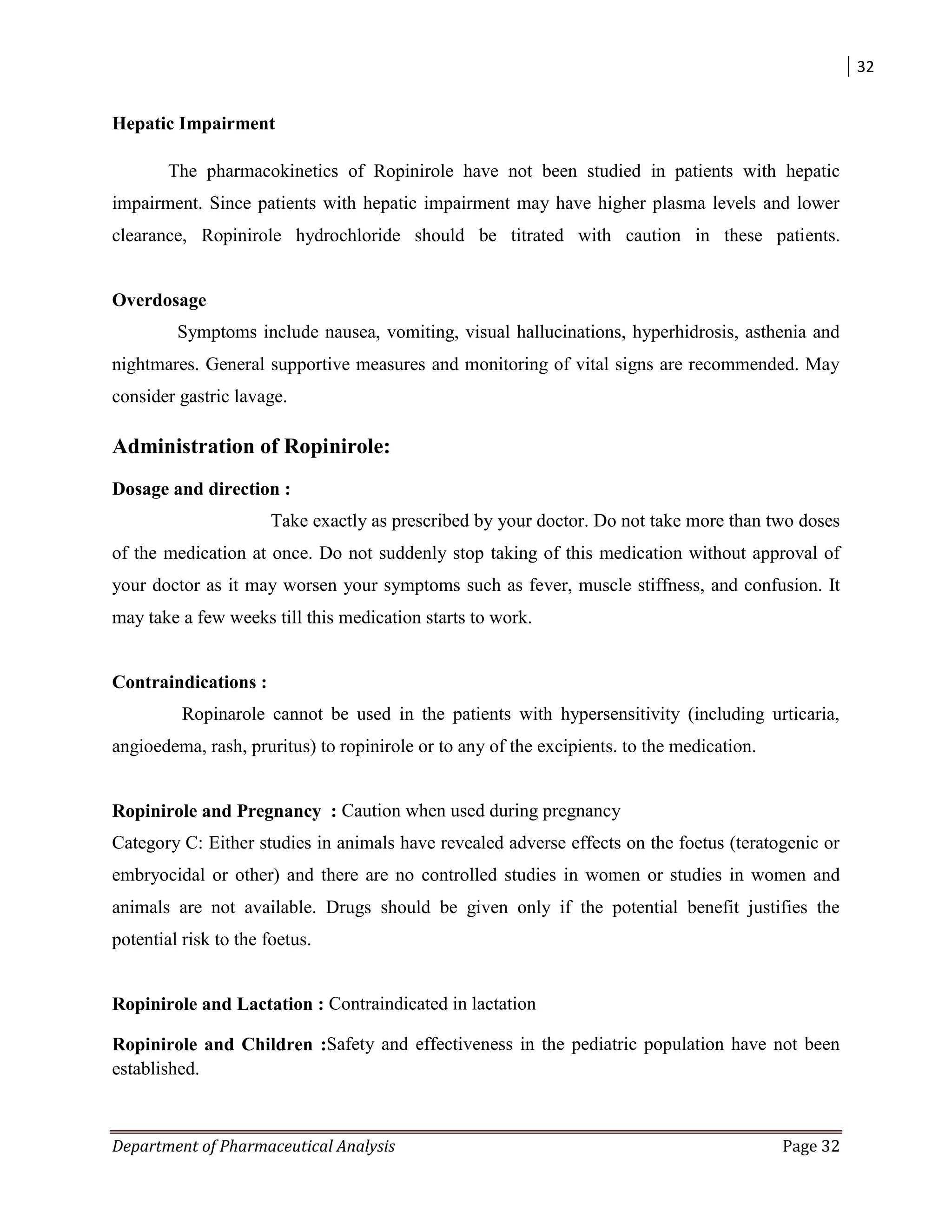 32
Department of Pharmaceutical Analysis Page 32
Hepatic Impairment
The pharmacokinetics of Ropinirole have not been studied in patients with hepatic
impairment. Since patients with hepatic impairment may have higher plasma levels and lower
clearance, Ropinirole hydrochloride should be titrated with caution in these patients.
Overdosage
Symptoms include nausea, vomiting, visual hallucinations, hyperhidrosis, asthenia and
nightmares. General supportive measures and monitoring of vital signs are recommended. May
consider gastric lavage.
Administration of Ropinirole:
Dosage and direction :
Take exactly as prescribed by your doctor. Do not take more than two doses
of the medication at once. Do not suddenly stop taking of this medication without approval of
your doctor as it may worsen your symptoms such as fever, muscle stiffness, and confusion. It
may take a few weeks till this medication starts to work.
Contraindications :
Ropinarole cannot be used in the patients with hypersensitivity (including urticaria,
angioedema, rash, pruritus) to ropinirole or to any of the excipients. to the medication.
Ropinirole and Pregnancy : Caution when used during pregnancy
Category C: Either studies in animals have revealed adverse effects on the foetus (teratogenic or
embryocidal or other) and there are no controlled studies in women or studies in women and
animals are not available. Drugs should be given only if the potential benefit justifies the
potential risk to the foetus.
Ropinirole and Lactation : Contraindicated in lactation
Ropinirole and Children :Safety and effectiveness in the pediatric population have not been
established.
 