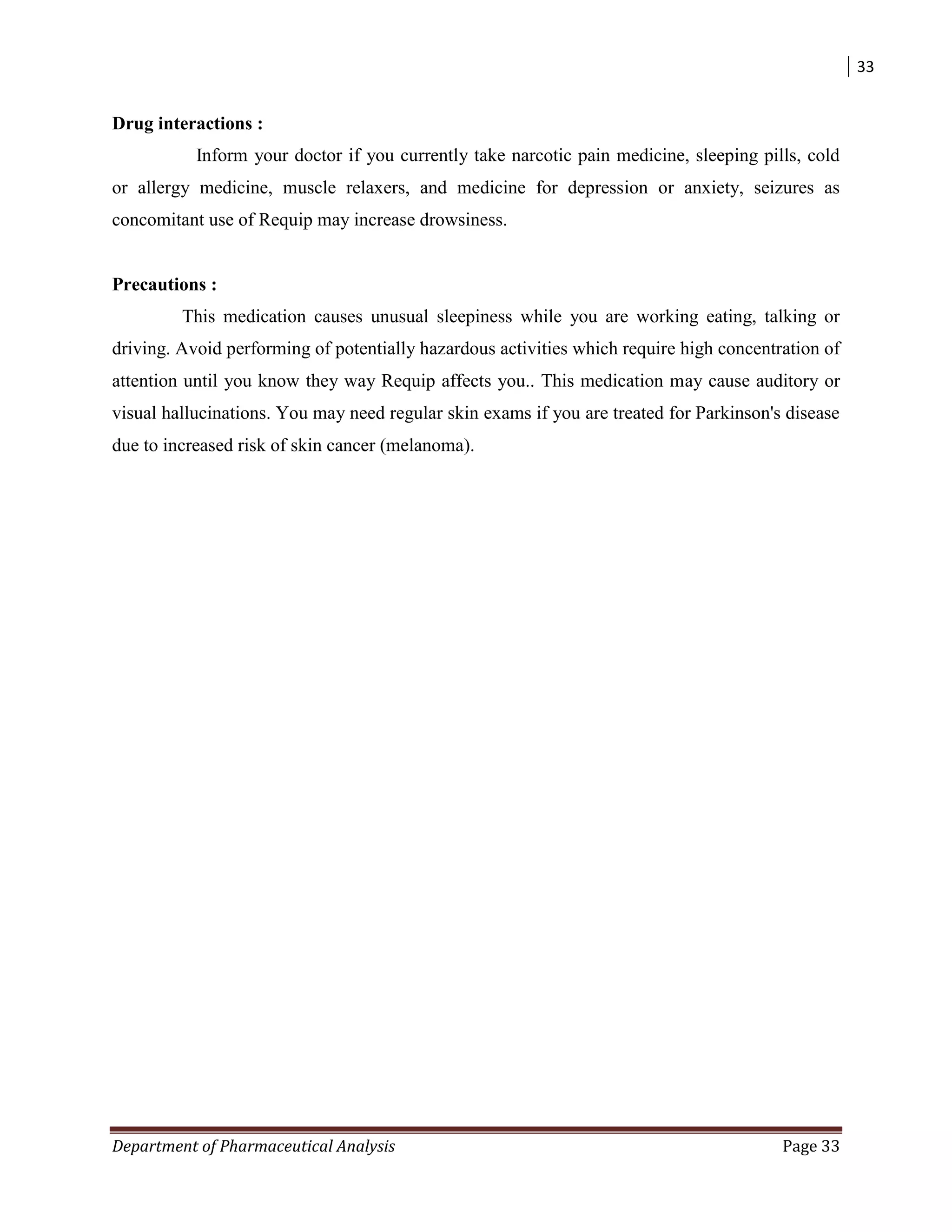 33
Department of Pharmaceutical Analysis Page 33
Drug interactions :
Inform your doctor if you currently take narcotic pain medicine, sleeping pills, cold
or allergy medicine, muscle relaxers, and medicine for depression or anxiety, seizures as
concomitant use of Requip may increase drowsiness.
Precautions :
This medication causes unusual sleepiness while you are working eating, talking or
driving. Avoid performing of potentially hazardous activities which require high concentration of
attention until you know they way Requip affects you.. This medication may cause auditory or
visual hallucinations. You may need regular skin exams if you are treated for Parkinson's disease
due to increased risk of skin cancer (melanoma).
 