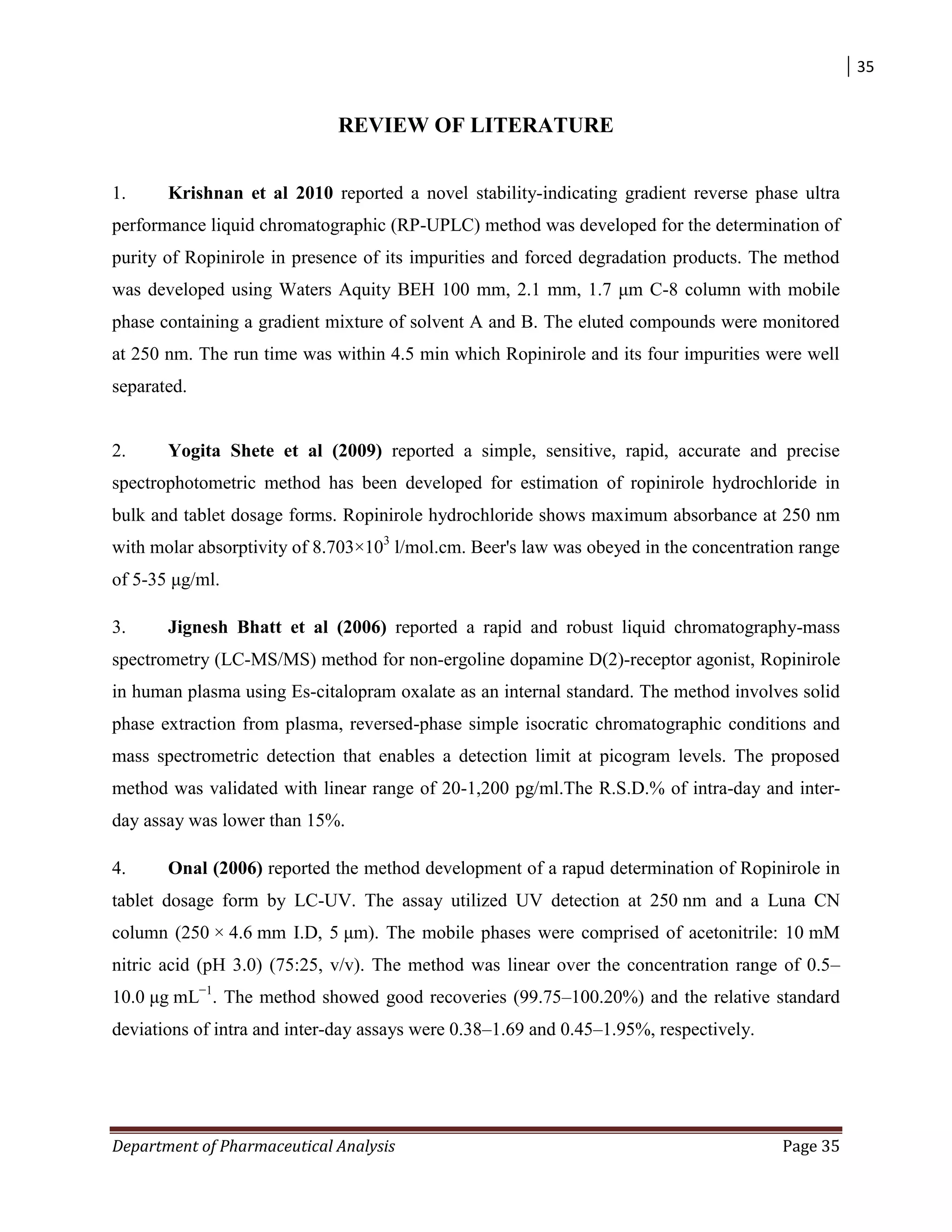 35
Department of Pharmaceutical Analysis Page 35
REVIEW OF LITERATURE
1. Krishnan et al 2010 reported a novel stability-indicating gradient reverse phase ultra
performance liquid chromatographic (RP-UPLC) method was developed for the determination of
purity of Ropinirole in presence of its impurities and forced degradation products. The method
was developed using Waters Aquity BEH 100 mm, 2.1 mm, 1.7 μm C-8 column with mobile
phase containing a gradient mixture of solvent A and B. The eluted compounds were monitored
at 250 nm. The run time was within 4.5 min which Ropinirole and its four impurities were well
separated.
2. Yogita Shete et al (2009) reported a simple, sensitive, rapid, accurate and precise
spectrophotometric method has been developed for estimation of ropinirole hydrochloride in
bulk and tablet dosage forms. Ropinirole hydrochloride shows maximum absorbance at 250 nm
with molar absorptivity of 8.703×103
l/mol.cm. Beer's law was obeyed in the concentration range
of 5-35 μg/ml.
3. Jignesh Bhatt et al (2006) reported a rapid and robust liquid chromatography-mass
spectrometry (LC-MS/MS) method for non-ergoline dopamine D(2)-receptor agonist, Ropinirole
in human plasma using Es-citalopram oxalate as an internal standard. The method involves solid
phase extraction from plasma, reversed-phase simple isocratic chromatographic conditions and
mass spectrometric detection that enables a detection limit at picogram levels. The proposed
method was validated with linear range of 20-1,200 pg/ml.The R.S.D.% of intra-day and inter-
day assay was lower than 15%.
4. Onal (2006) reported the method development of a rapud determination of Ropinirole in
tablet dosage form by LC-UV. The assay utilized UV detection at 250 nm and a Luna CN
column (250 × 4.6 mm I.D, 5 μm). The mobile phases were comprised of acetonitrile: 10 mM
nitric acid (pH 3.0) (75:25, v/v). The method was linear over the concentration range of 0.5–
10.0 μg mL−1
. The method showed good recoveries (99.75–100.20%) and the relative standard
deviations of intra and inter-day assays were 0.38–1.69 and 0.45–1.95%, respectively.
 