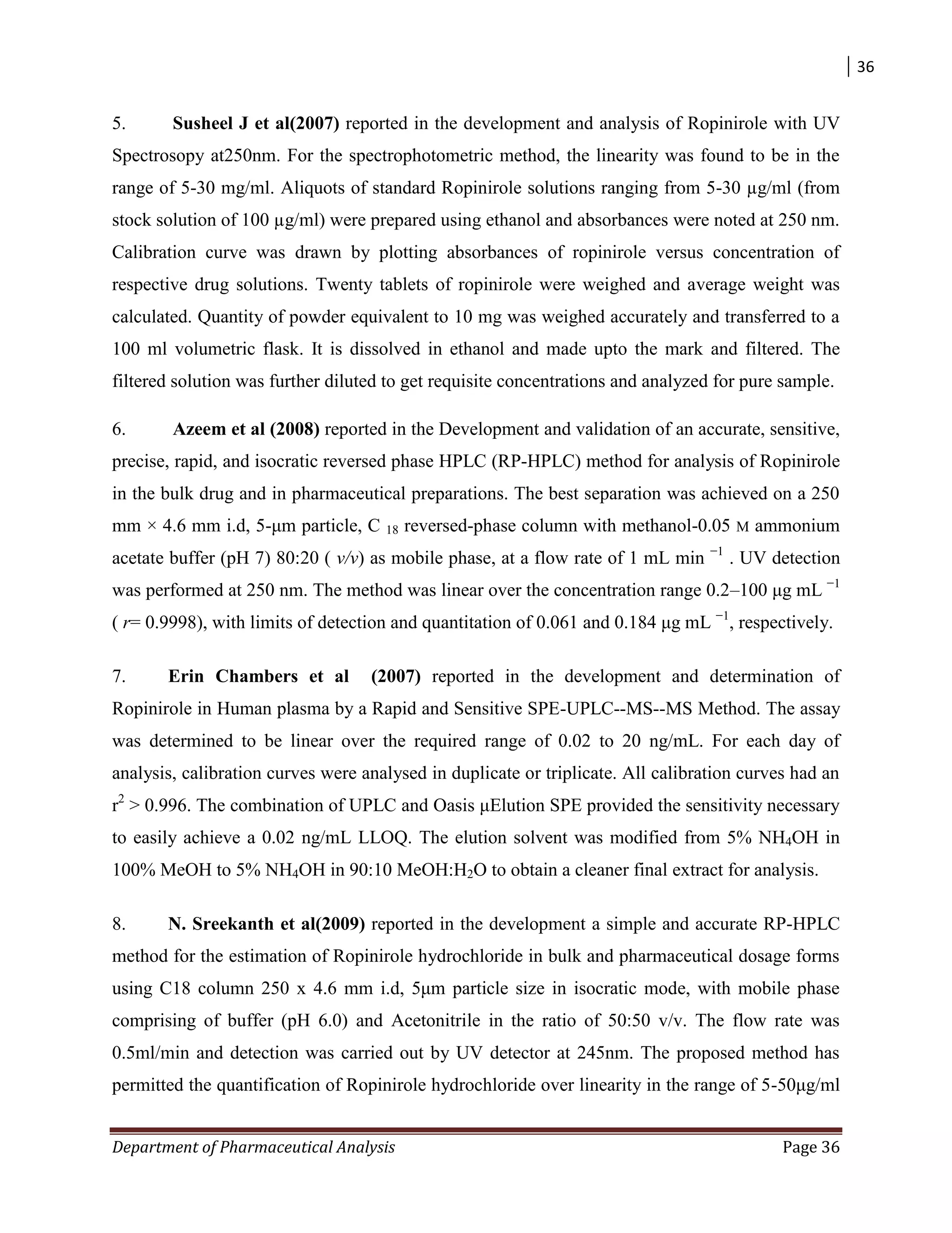 36
Department of Pharmaceutical Analysis Page 36
5. Susheel J et al(2007) reported in the development and analysis of Ropinirole with UV
Spectrosopy at250nm. For the spectrophotometric method, the linearity was found to be in the
range of 5-30 mg/ml. Aliquots of standard Ropinirole solutions ranging from 5-30 µg/ml (from
stock solution of 100 µg/ml) were prepared using ethanol and absorbances were noted at 250 nm.
Calibration curve was drawn by plotting absorbances of ropinirole versus concentration of
respective drug solutions. Twenty tablets of ropinirole were weighed and average weight was
calculated. Quantity of powder equivalent to 10 mg was weighed accurately and transferred to a
100 ml volumetric flask. It is dissolved in ethanol and made upto the mark and filtered. The
filtered solution was further diluted to get requisite concentrations and analyzed for pure sample.
6. Azeem et al (2008) reported in the Development and validation of an accurate, sensitive,
precise, rapid, and isocratic reversed phase HPLC (RP-HPLC) method for analysis of Ropinirole
in the bulk drug and in pharmaceutical preparations. The best separation was achieved on a 250
mm × 4.6 mm i.d, 5-μm particle, C 18 reversed-phase column with methanol-0.05 M ammonium
acetate buffer (pH 7) 80:20 ( v/v) as mobile phase, at a flow rate of 1 mL min −1
. UV detection
was performed at 250 nm. The method was linear over the concentration range 0.2–100 μg mL −1
( r= 0.9998), with limits of detection and quantitation of 0.061 and 0.184 μg mL −1
, respectively.
7. Erin Chambers et al (2007) reported in the development and determination of
Ropinirole in Human plasma by a Rapid and Sensitive SPE-UPLC--MS--MS Method. The assay
was determined to be linear over the required range of 0.02 to 20 ng/mL. For each day of
analysis, calibration curves were analysed in duplicate or triplicate. All calibration curves had an
r2
> 0.996. The combination of UPLC and Oasis μElution SPE provided the sensitivity necessary
to easily achieve a 0.02 ng/mL LLOQ. The elution solvent was modified from 5% NH4OH in
100% MeOH to 5% NH4OH in 90:10 MeOH:H2O to obtain a cleaner final extract for analysis.
8. N. Sreekanth et al(2009) reported in the development a simple and accurate RP-HPLC
method for the estimation of Ropinirole hydrochloride in bulk and pharmaceutical dosage forms
using C18 column 250 x 4.6 mm i.d, 5μm particle size in isocratic mode, with mobile phase
comprising of buffer (pH 6.0) and Acetonitrile in the ratio of 50:50 v/v. The flow rate was
0.5ml/min and detection was carried out by UV detector at 245nm. The proposed method has
permitted the quantification of Ropinirole hydrochloride over linearity in the range of 5-50μg/ml
 