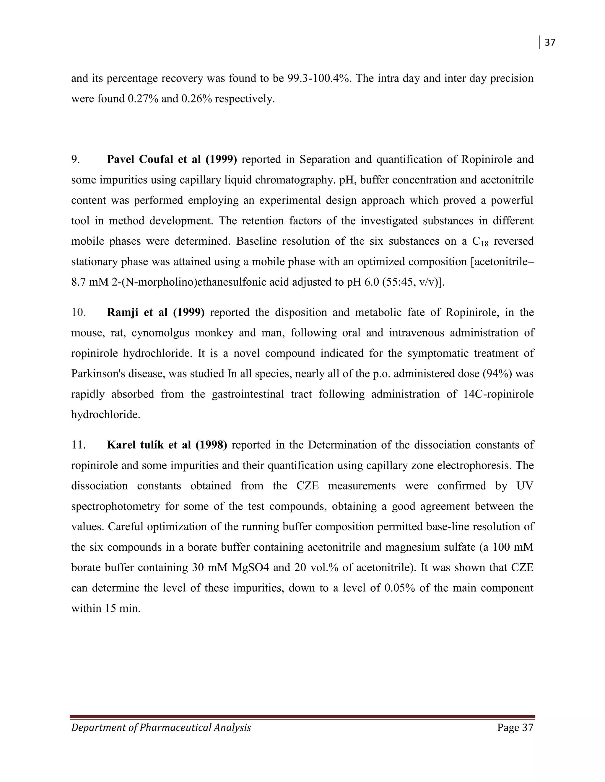 37
Department of Pharmaceutical Analysis Page 37
and its percentage recovery was found to be 99.3-100.4%. The intra day and inter day precision
were found 0.27% and 0.26% respectively.
9. Pavel Coufal et al (1999) reported in Separation and quantification of Ropinirole and
some impurities using capillary liquid chromatography. pH, buffer concentration and acetonitrile
content was performed employing an experimental design approach which proved a powerful
tool in method development. The retention factors of the investigated substances in different
mobile phases were determined. Baseline resolution of the six substances on a C18 reversed
stationary phase was attained using a mobile phase with an optimized composition [acetonitrile–
8.7 mM 2-(N-morpholino)ethanesulfonic acid adjusted to pH 6.0 (55:45, v/v)].
10. Ramji et al (1999) reported the disposition and metabolic fate of Ropinirole, in the
mouse, rat, cynomolgus monkey and man, following oral and intravenous administration of
ropinirole hydrochloride. It is a novel compound indicated for the symptomatic treatment of
Parkinson's disease, was studied In all species, nearly all of the p.o. administered dose (94%) was
rapidly absorbed from the gastrointestinal tract following administration of 14C-ropinirole
hydrochloride.
11. Karel tulík et al (1998) reported in the Determination of the dissociation constants of
ropinirole and some impurities and their quantification using capillary zone electrophoresis. The
dissociation constants obtained from the CZE measurements were confirmed by UV
spectrophotometry for some of the test compounds, obtaining a good agreement between the
values. Careful optimization of the running buffer composition permitted base-line resolution of
the six compounds in a borate buffer containing acetonitrile and magnesium sulfate (a 100 mM
borate buffer containing 30 mM MgSO4 and 20 vol.% of acetonitrile). It was shown that CZE
can determine the level of these impurities, down to a level of 0.05% of the main component
within 15 min.
 