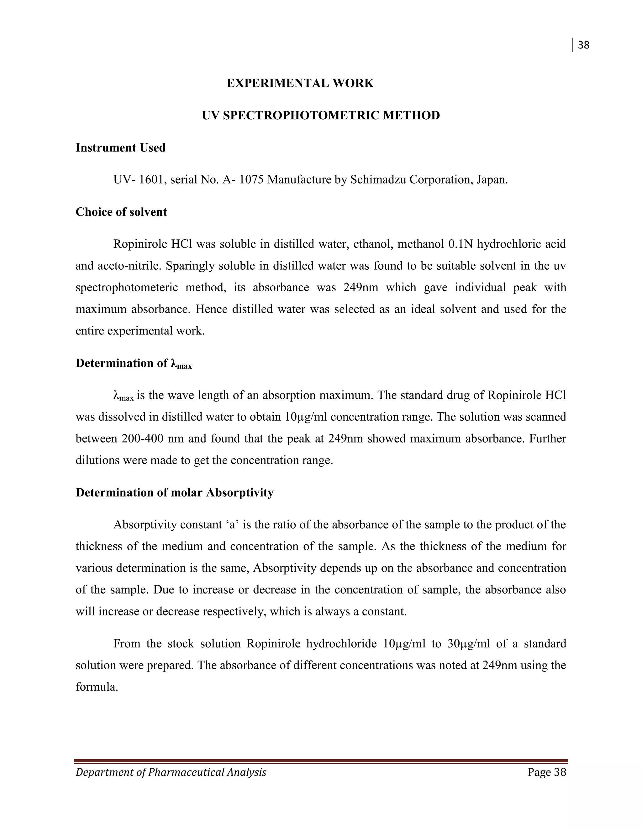 38
Department of Pharmaceutical Analysis Page 38
EXPERIMENTAL WORK
UV SPECTROPHOTOMETRIC METHOD
Instrument Used
UV- 1601, serial No. A- 1075 Manufacture by Schimadzu Corporation, Japan.
Choice of solvent
Ropinirole HCl was soluble in distilled water, ethanol, methanol 0.1N hydrochloric acid
and aceto-nitrile. Sparingly soluble in distilled water was found to be suitable solvent in the uv
spectrophotometeric method, its absorbance was 249nm which gave individual peak with
maximum absorbance. Hence distilled water was selected as an ideal solvent and used for the
entire experimental work.
Determination of λmax
λmax is the wave length of an absorption maximum. The standard drug of Ropinirole HCl
was dissolved in distilled water to obtain 10µg/ml concentration range. The solution was scanned
between 200-400 nm and found that the peak at 249nm showed maximum absorbance. Further
dilutions were made to get the concentration range.
Determination of molar Absorptivity
Absorptivity constant „a‟ is the ratio of the absorbance of the sample to the product of the
thickness of the medium and concentration of the sample. As the thickness of the medium for
various determination is the same, Absorptivity depends up on the absorbance and concentration
of the sample. Due to increase or decrease in the concentration of sample, the absorbance also
will increase or decrease respectively, which is always a constant.
From the stock solution Ropinirole hydrochloride 10µg/ml to 30µg/ml of a standard
solution were prepared. The absorbance of different concentrations was noted at 249nm using the
formula.
 