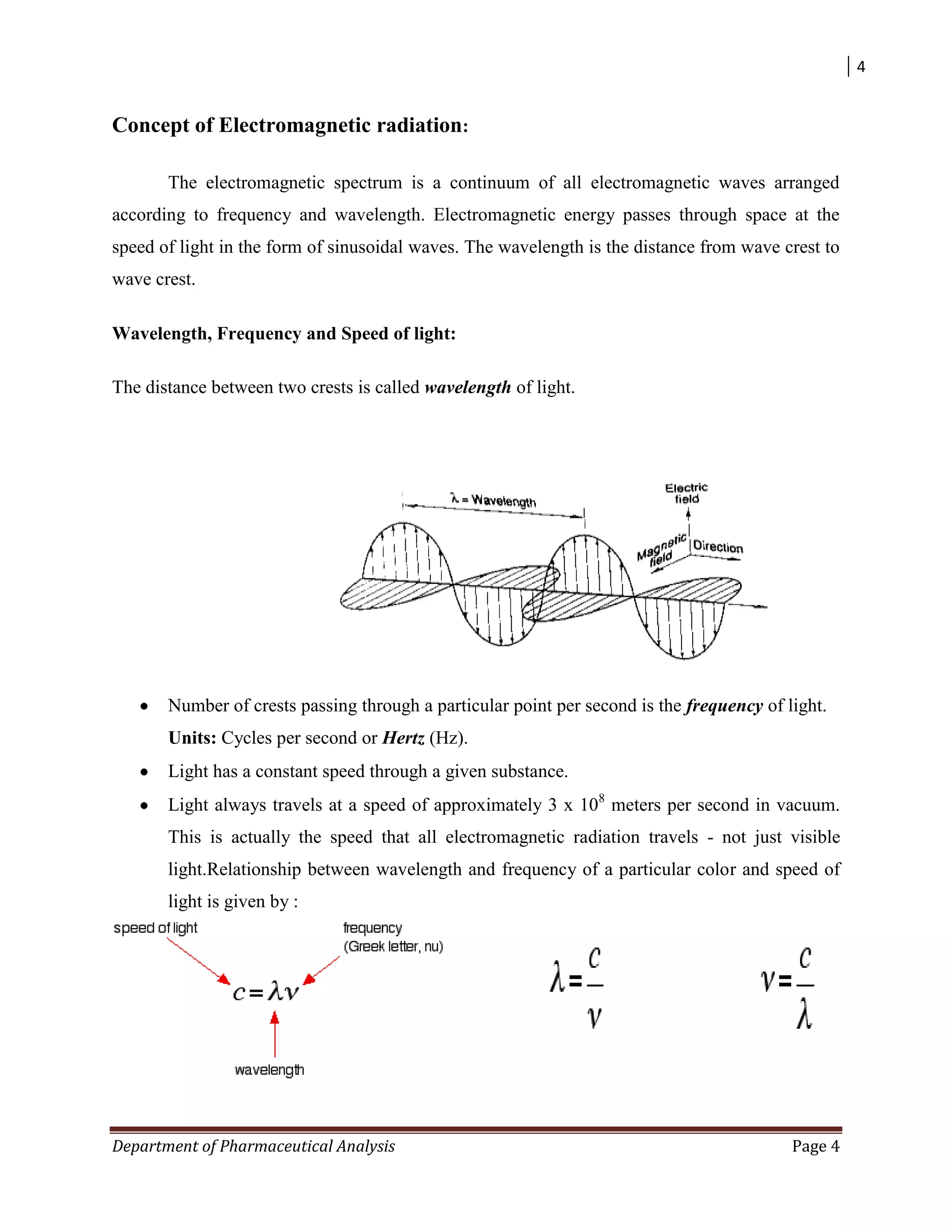 4
Department of Pharmaceutical Analysis Page 4
Concept of Electromagnetic radiation:
The electromagnetic spectrum is a continuum of all electromagnetic waves arranged
according to frequency and wavelength. Electromagnetic energy passes through space at the
speed of light in the form of sinusoidal waves. The wavelength is the distance from wave crest to
wave crest.
Wavelength, Frequency and Speed of light:
The distance between two crests is called wavelength of light.
Number of crests passing through a particular point per second is the frequency of light.
Units: Cycles per second or Hertz (Hz).
Light has a constant speed through a given substance.
Light always travels at a speed of approximately 3 x 108
meters per second in vacuum.
This is actually the speed that all electromagnetic radiation travels - not just visible
light.Relationship between wavelength and frequency of a particular color and speed of
light is given by :
 