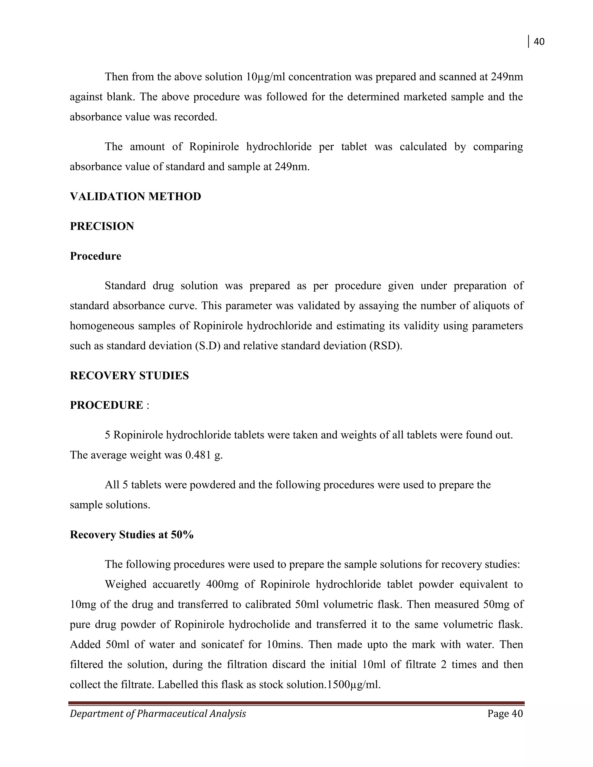 40
Department of Pharmaceutical Analysis Page 40
Then from the above solution 10µg/ml concentration was prepared and scanned at 249nm
against blank. The above procedure was followed for the determined marketed sample and the
absorbance value was recorded.
The amount of Ropinirole hydrochloride per tablet was calculated by comparing
absorbance value of standard and sample at 249nm.
VALIDATION METHOD
PRECISION
Procedure
Standard drug solution was prepared as per procedure given under preparation of
standard absorbance curve. This parameter was validated by assaying the number of aliquots of
homogeneous samples of Ropinirole hydrochloride and estimating its validity using parameters
such as standard deviation (S.D) and relative standard deviation (RSD).
RECOVERY STUDIES
PROCEDURE :
5 Ropinirole hydrochloride tablets were taken and weights of all tablets were found out.
The average weight was 0.481 g.
All 5 tablets were powdered and the following procedures were used to prepare the
sample solutions.
Recovery Studies at 50%
The following procedures were used to prepare the sample solutions for recovery studies:
Weighed accuaretly 400mg of Ropinirole hydrochloride tablet powder equivalent to
10mg of the drug and transferred to calibrated 50ml volumetric flask. Then measured 50mg of
pure drug powder of Ropinirole hydrocholide and transferred it to the same volumetric flask.
Added 50ml of water and sonicatef for 10mins. Then made upto the mark with water. Then
filtered the solution, during the filtration discard the initial 10ml of filtrate 2 times and then
collect the filtrate. Labelled this flask as stock solution.1500µg/ml.
 