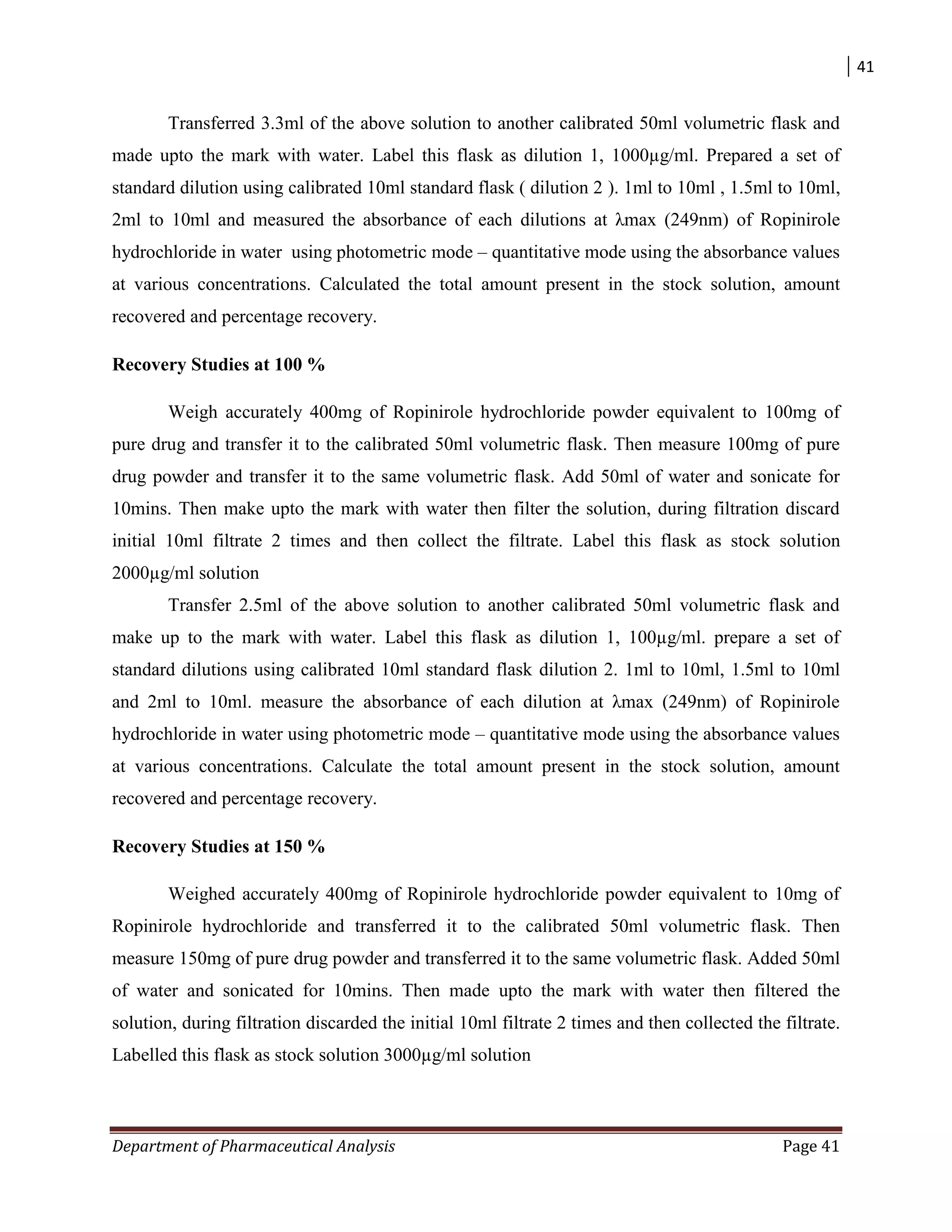 41
Department of Pharmaceutical Analysis Page 41
Transferred 3.3ml of the above solution to another calibrated 50ml volumetric flask and
made upto the mark with water. Label this flask as dilution 1, 1000µg/ml. Prepared a set of
standard dilution using calibrated 10ml standard flask ( dilution 2 ). 1ml to 10ml , 1.5ml to 10ml,
2ml to 10ml and measured the absorbance of each dilutions at λmax (249nm) of Ropinirole
hydrochloride in water using photometric mode – quantitative mode using the absorbance values
at various concentrations. Calculated the total amount present in the stock solution, amount
recovered and percentage recovery.
Recovery Studies at 100 %
Weigh accurately 400mg of Ropinirole hydrochloride powder equivalent to 100mg of
pure drug and transfer it to the calibrated 50ml volumetric flask. Then measure 100mg of pure
drug powder and transfer it to the same volumetric flask. Add 50ml of water and sonicate for
10mins. Then make upto the mark with water then filter the solution, during filtration discard
initial 10ml filtrate 2 times and then collect the filtrate. Label this flask as stock solution
2000µg/ml solution
Transfer 2.5ml of the above solution to another calibrated 50ml volumetric flask and
make up to the mark with water. Label this flask as dilution 1, 100µg/ml. prepare a set of
standard dilutions using calibrated 10ml standard flask dilution 2. 1ml to 10ml, 1.5ml to 10ml
and 2ml to 10ml. measure the absorbance of each dilution at λmax (249nm) of Ropinirole
hydrochloride in water using photometric mode – quantitative mode using the absorbance values
at various concentrations. Calculate the total amount present in the stock solution, amount
recovered and percentage recovery.
Recovery Studies at 150 %
Weighed accurately 400mg of Ropinirole hydrochloride powder equivalent to 10mg of
Ropinirole hydrochloride and transferred it to the calibrated 50ml volumetric flask. Then
measure 150mg of pure drug powder and transferred it to the same volumetric flask. Added 50ml
of water and sonicated for 10mins. Then made upto the mark with water then filtered the
solution, during filtration discarded the initial 10ml filtrate 2 times and then collected the filtrate.
Labelled this flask as stock solution 3000µg/ml solution
 
