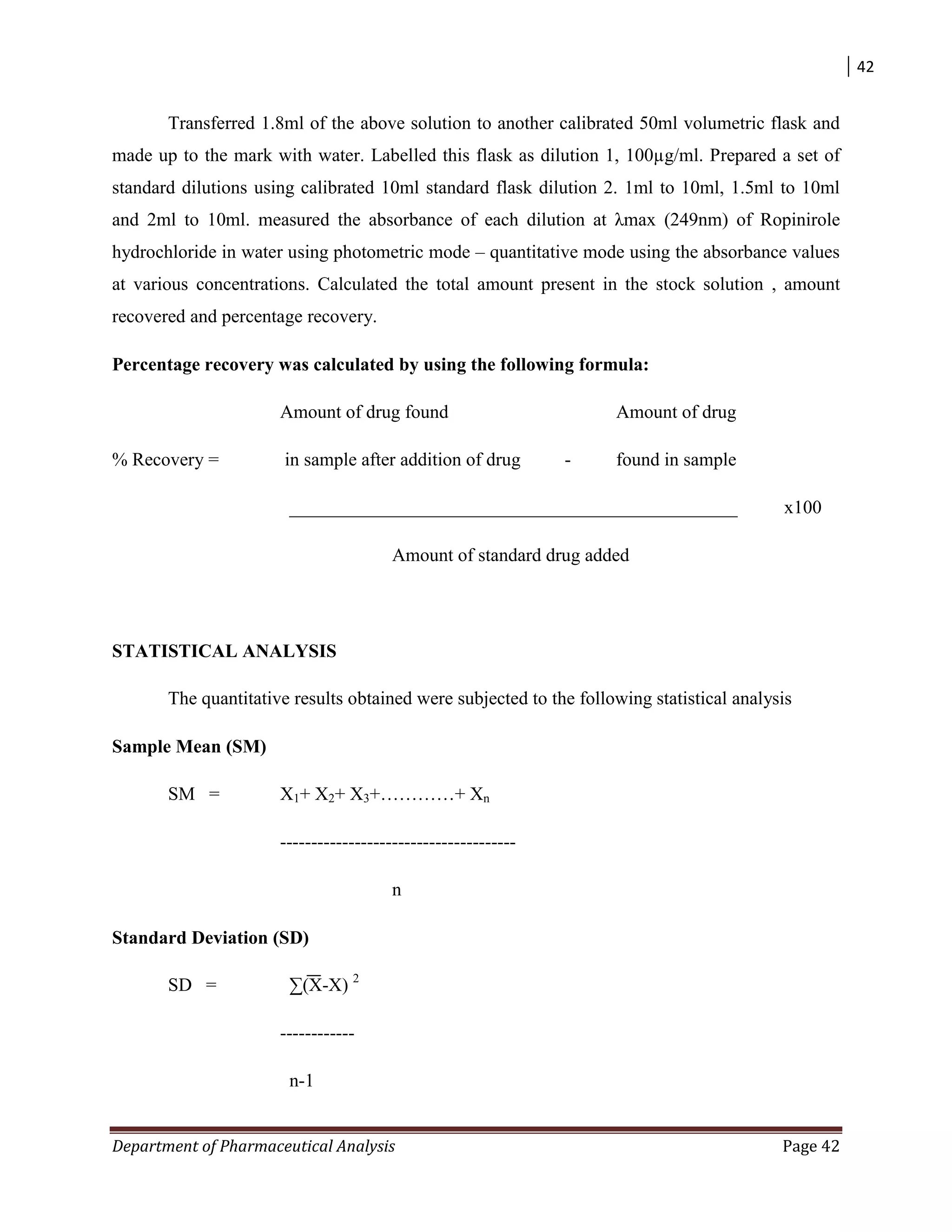 42
Department of Pharmaceutical Analysis Page 42
Transferred 1.8ml of the above solution to another calibrated 50ml volumetric flask and
made up to the mark with water. Labelled this flask as dilution 1, 100µg/ml. Prepared a set of
standard dilutions using calibrated 10ml standard flask dilution 2. 1ml to 10ml, 1.5ml to 10ml
and 2ml to 10ml. measured the absorbance of each dilution at λmax (249nm) of Ropinirole
hydrochloride in water using photometric mode – quantitative mode using the absorbance values
at various concentrations. Calculated the total amount present in the stock solution , amount
recovered and percentage recovery.
Percentage recovery was calculated by using the following formula:
Amount of drug found Amount of drug
% Recovery = in sample after addition of drug - found in sample
________________________________________________ x100
Amount of standard drug added
STATISTICAL ANALYSIS
The quantitative results obtained were subjected to the following statistical analysis
Sample Mean (SM)
SM = X1+ X2+ X3+…………+ Xn
--------------------------------------
n
Standard Deviation (SD)
SD = ∑(X-X) 2
------------
n-1
 