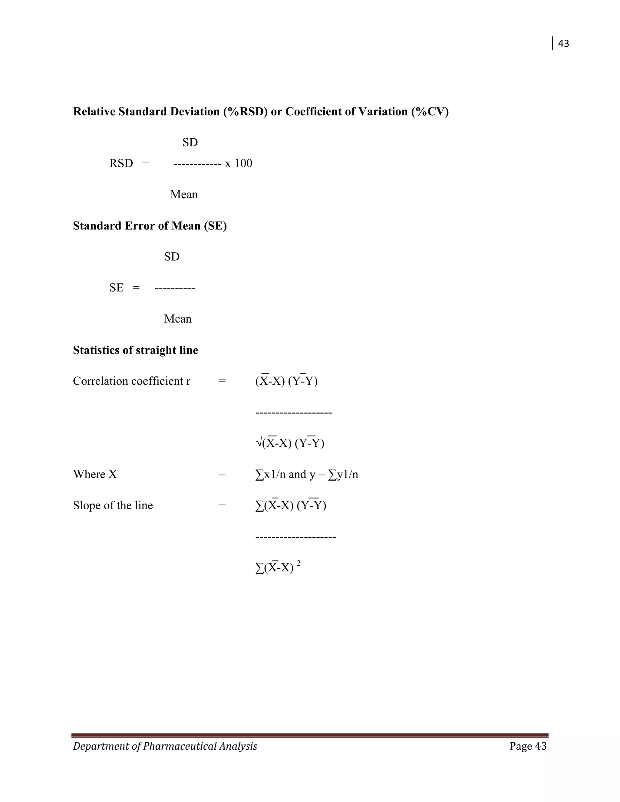 43
Department of Pharmaceutical Analysis Page 43
Relative Standard Deviation (%RSD) or Coefficient of Variation (%CV)
SD
RSD = ------------ x 100
Mean
Standard Error of Mean (SE)
SD
SE = ----------
Mean
Statistics of straight line
Correlation coefficient r = (X-X) (Y-Y)
-------------------
√(X-X) (Y-Y)
Where X = ∑x1/n and y = ∑y1/n
Slope of the line = ∑(X-X) (Y-Y)
--------------------
∑(X-X) 2
 