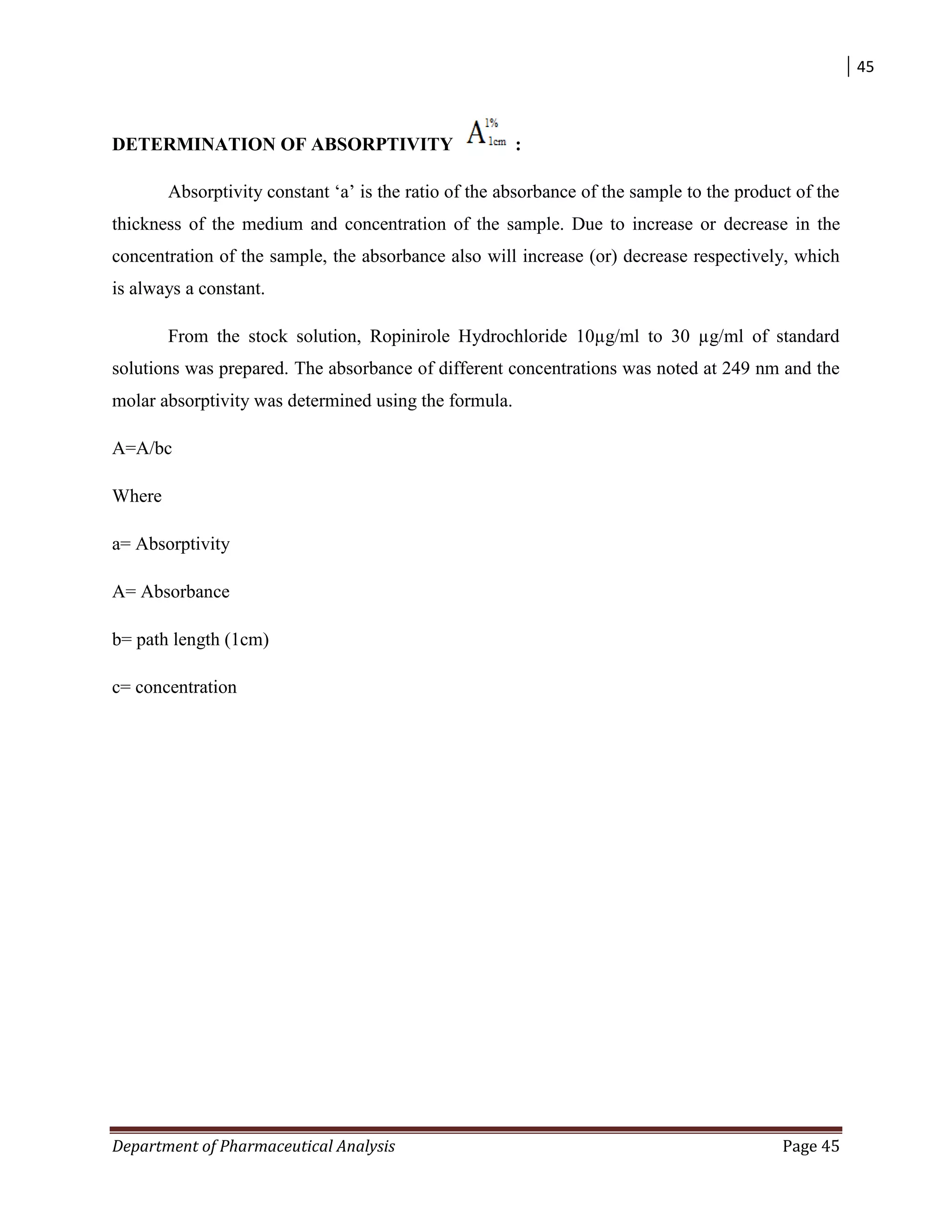 45
Department of Pharmaceutical Analysis Page 45
DETERMINATION OF ABSORPTIVITY :
Absorptivity constant „a‟ is the ratio of the absorbance of the sample to the product of the
thickness of the medium and concentration of the sample. Due to increase or decrease in the
concentration of the sample, the absorbance also will increase (or) decrease respectively, which
is always a constant.
From the stock solution, Ropinirole Hydrochloride 10µg/ml to 30 µg/ml of standard
solutions was prepared. The absorbance of different concentrations was noted at 249 nm and the
molar absorptivity was determined using the formula.
A=A/bc
Where
a= Absorptivity
A= Absorbance
b= path length (1cm)
c= concentration
 